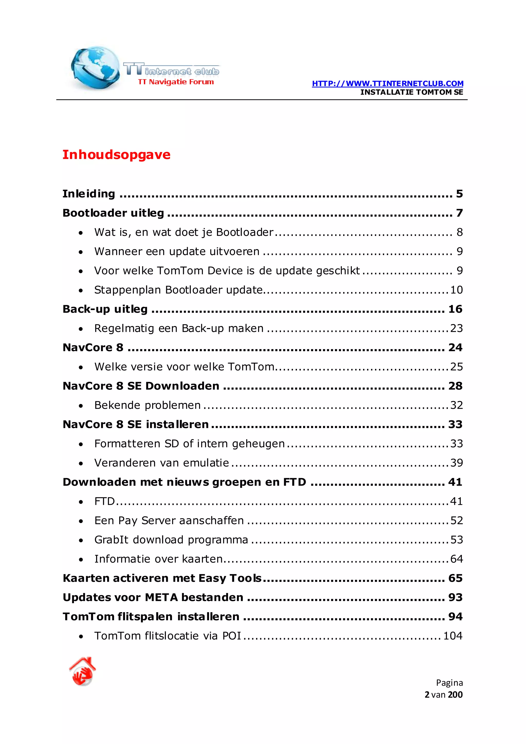 HTTP://WWW.TTINTERNETCLUB.COM
                                                                     INSTALLATIE TOMTOM SE




Inhoudsopgave


Inleiding .................................................................................... 5
Bootloader uitleg ........................................................................ 7
   •   Wat is, en wat doet je Bootloader ............................................. 8
   •   Wanneer een update uitvoeren ................................................ 9
   •   Voor welke TomTom Device is de update geschikt ....................... 9
   •   Stappenplan Bootloader update............................................... 10
Back-up uitleg .......................................................................... 16
   •   Regelmatig een Back-up maken .............................................. 23
NavCore 8 ................................................................................ 24
   •   Welke versie voor welke TomTom............................................ 25
NavCore 8 SE Downloaden ........................................................ 28
   •   Bekende problemen .............................................................. 32
NavCore 8 SE installeren ........................................................... 33
   •   Formatteren SD of intern geheugen ......................................... 33
   •   Veranderen van emulatie ....................................................... 39
Downloaden met nieuws groepen en FTD .................................. 41
   •   FTD .................................................................................... 41
   •   Een Pay Server aanschaffen ................................................... 52
   •   GrabIt download programma .................................................. 53
   •   Informatie over kaarten......................................................... 64
Kaarten activeren met Easy Tools .............................................. 65
Updates voor META bestanden .................................................. 93
TomTom flitspalen installeren ................................................... 94
   •   TomTom flitslocatie via POI .................................................. 104



                                                                                           Pagina
                                                                                        2 van 200
 