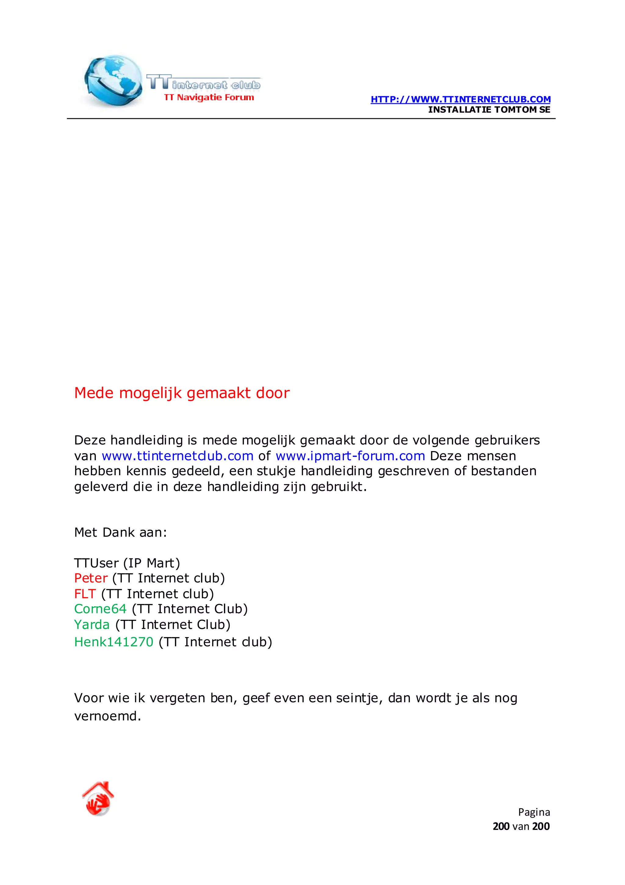 HTTP://WWW.TTINTERNETCLUB.COM
                                                       INSTALLATIE TOMTOM SE




Mede mogelijk gemaakt door


Deze handleiding is mede mogelijk gemaakt door de volgende gebruikers
van www.ttinternetclub.com of www.ipmart-forum.com Deze mensen
hebben kennis gedeeld, een stukje handleiding geschreven of bestanden
geleverd die in deze handleiding zijn gebruikt.


Met Dank aan:

TTUser (IP Mart)
Peter (TT Internet club)
FLT (TT Internet club)
Corne64 (TT Internet Club)
Yarda (TT Internet Club)
Henk141270 (TT Internet club)



Voor wie ik vergeten ben, geef even een seintje, dan wordt je als nog
vernoemd.




                                                                       Pagina
                                                                  200 van 200
 