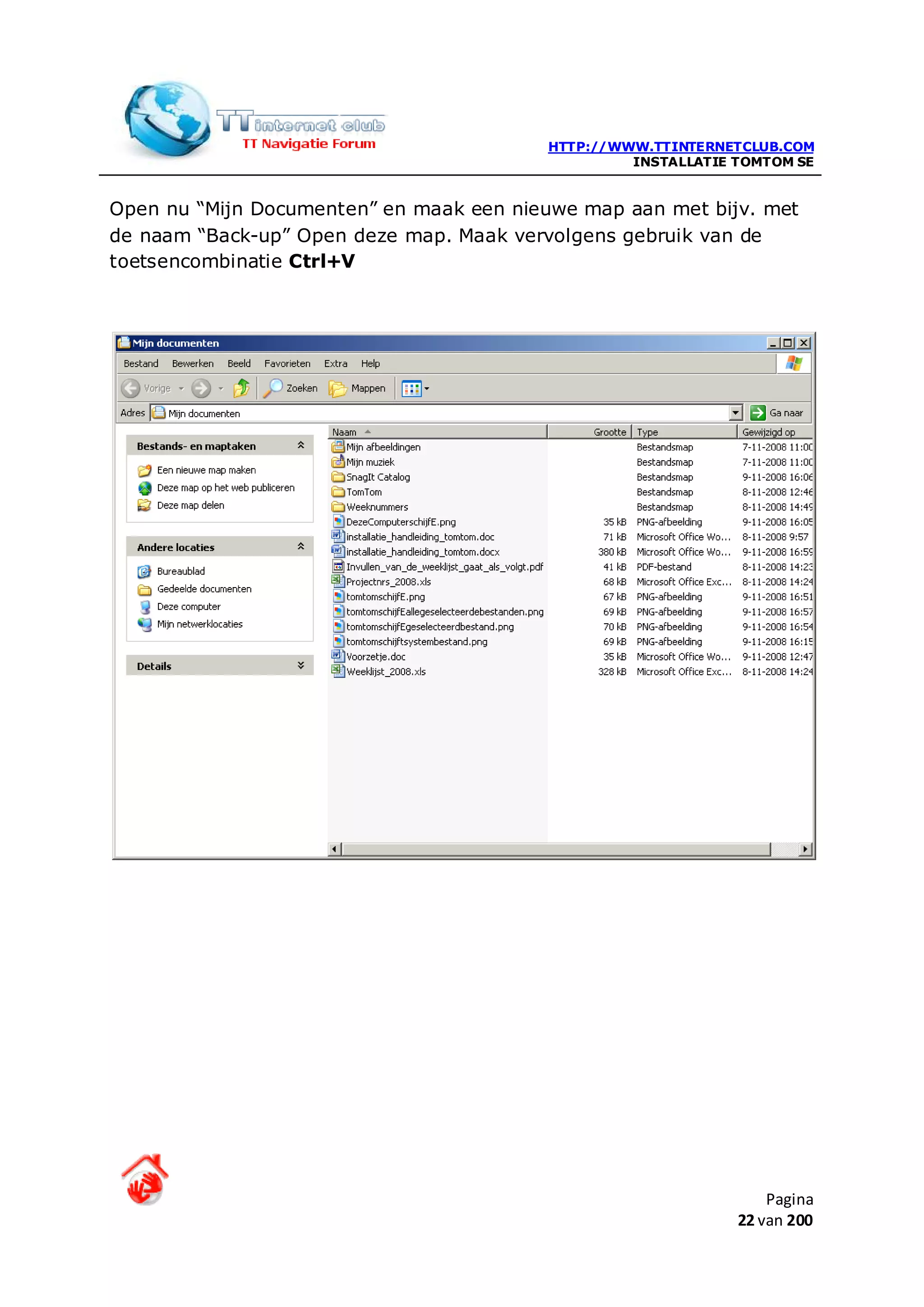 HTTP://WWW.TTINTERNETCLUB.COM
                                                   INSTALLATIE TOMTOM SE


Open nu “Mijn Documenten” en maak een nieuwe map aan met bijv. met
de naam “Back-up” Open deze map. Maak vervolgens gebruik van de
toetsencombinatie Ctrl+V




                                                                   Pagina
                                                               22 van 200
 