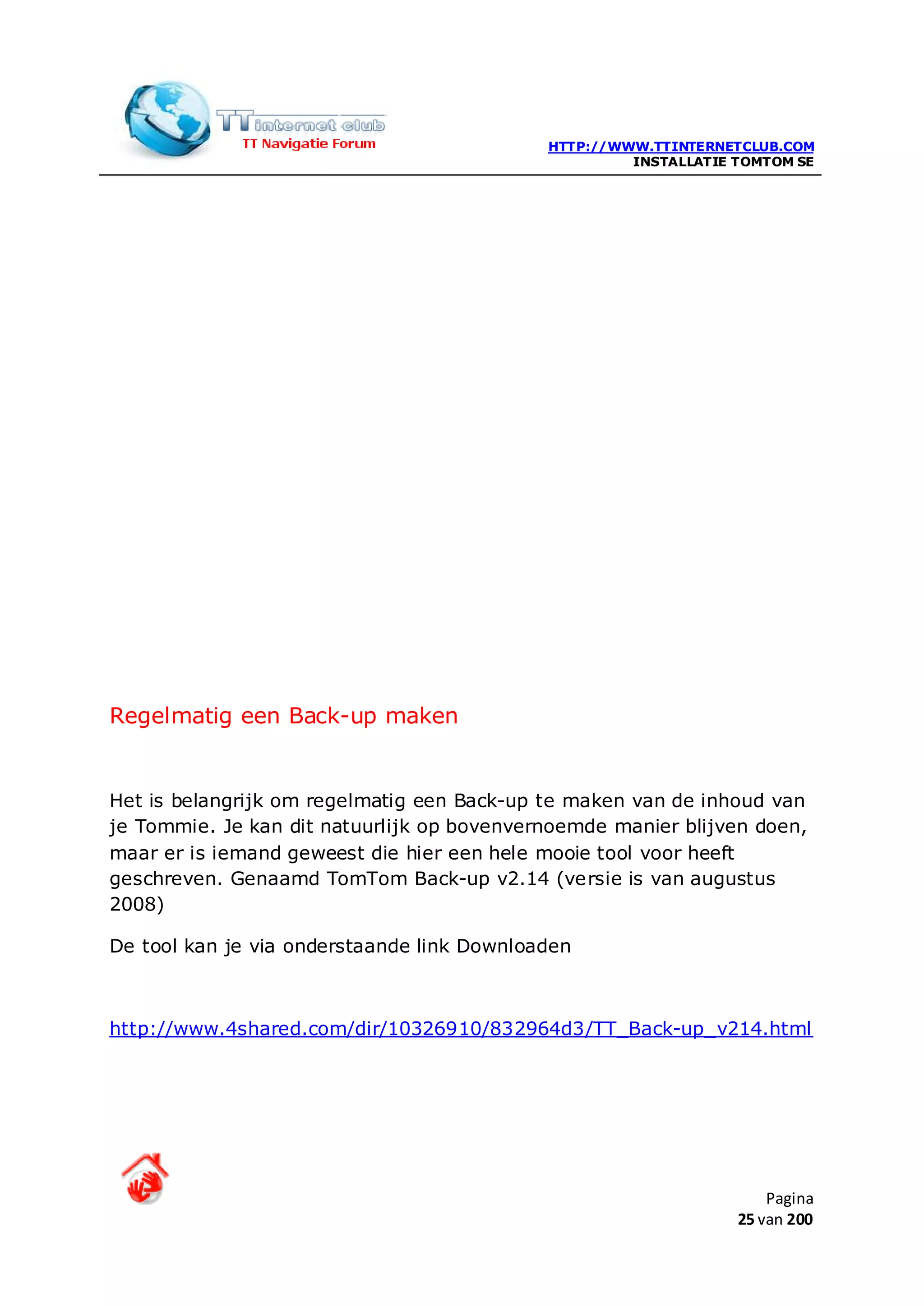 HTTP://WWW.TTINTERNETCLUB.COM
                                                     INSTALLATIE TOMTOM SE




Regelmatig een Back-up maken


Het is belangrijk om regelmatig een Back-up te maken van de inhoud van
je Tommie. Je kan dit natuurlijk op bovenvernoemde manier blijven doen,
maar er is iemand geweest die hier een hele mooie tool voor heeft
geschreven. Genaamd TomTom Back-up v2.14 (versie is van augustus
2008)

De tool kan je via onderstaande link Downloaden



http://www.4shared.com/dir/10326910/832964d3/TT_Back-up_v214.html




                                                                     Pagina
                                                                 25 van 200
 