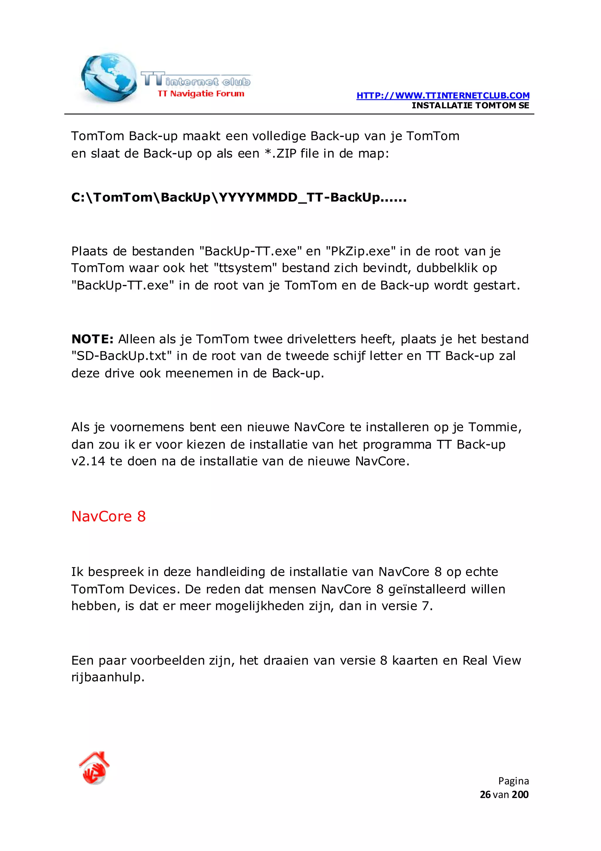 HTTP://WWW.TTINTERNETCLUB.COM
                                                      INSTALLATIE TOMTOM SE


TomTom Back-up maakt een volledige Back-up van je TomTom
en slaat de Back-up op als een *.ZIP file in de map:


C:TomTomBackUpYYYYMMDD_TT-BackUp......



Plaats de bestanden "BackUp-TT.exe" en "PkZip.exe" in de root van je
TomTom waar ook het "ttsystem" bestand zich bevindt, dubbelklik op
"BackUp-TT.exe" in de root van je TomTom en de Back-up wordt gestart.



NOTE: Alleen als je TomTom twee driveletters heeft, plaats je het bestand
"SD-BackUp.txt" in de root van de tweede schijf letter en TT Back-up zal
deze drive ook meenemen in de Back-up.



Als je voornemens bent een nieuwe NavCore te installeren op je Tommie,
dan zou ik er voor kiezen de installatie van het programma TT Back-up
v2.14 te doen na de installatie van de nieuwe NavCore.



NavCore 8


Ik bespreek in deze handleiding de installatie van NavCore 8 op echte
TomTom Devices. De reden dat mensen NavCore 8 geïnstalleerd willen
hebben, is dat er meer mogelijkheden zijn, dan in versie 7.



Een paar voorbeelden zijn, het draaien van versie 8 kaarten en Real View
rijbaanhulp.




                                                                      Pagina
                                                                  26 van 200
 