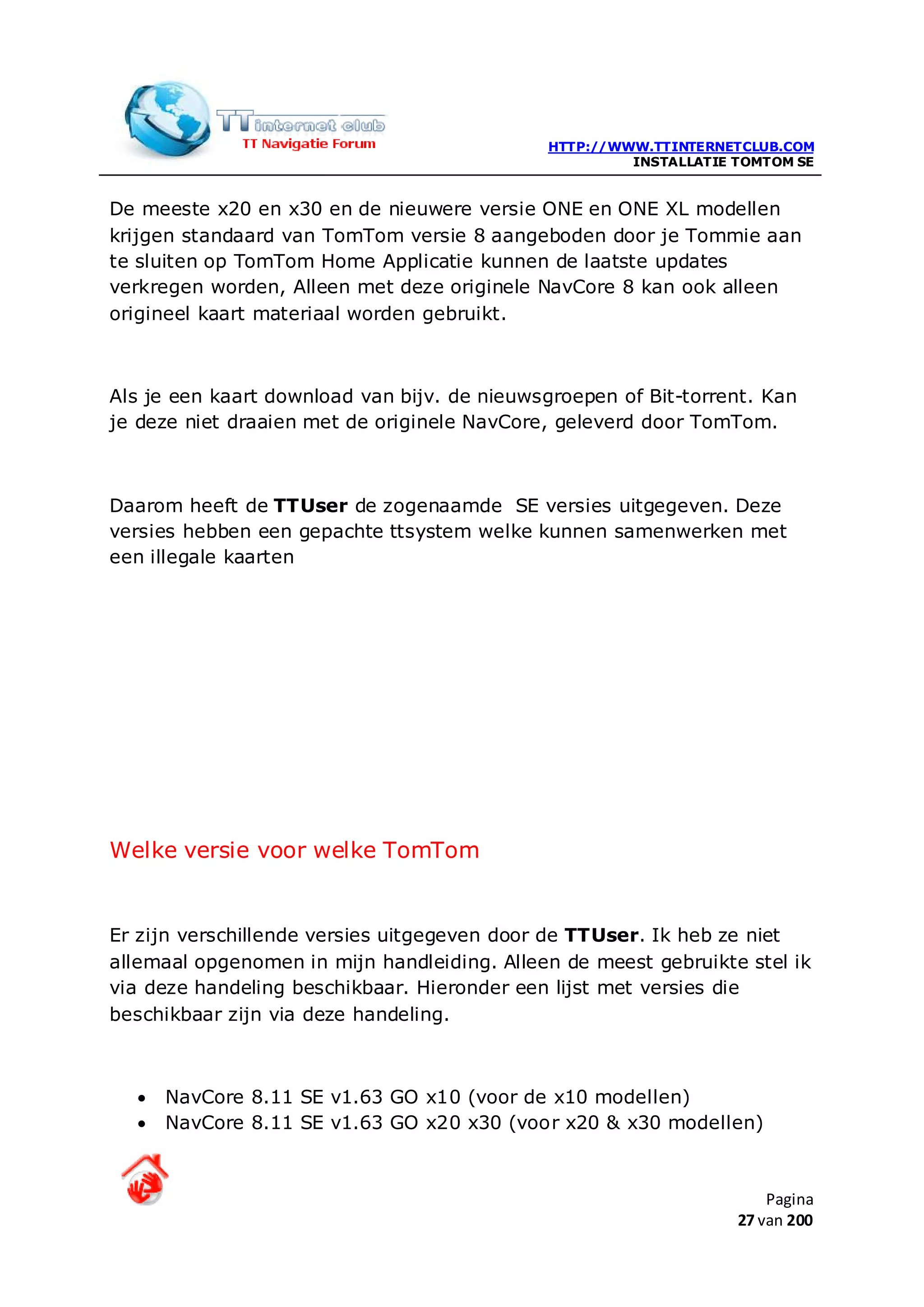 HTTP://WWW.TTINTERNETCLUB.COM
                                                      INSTALLATIE TOMTOM SE


De meeste x20 en x30 en de nieuwere versie ONE en ONE XL modellen
krijgen standaard van TomTom versie 8 aangeboden door je Tommie aan
te sluiten op TomTom Home Applicatie kunnen de laatste updates
verkregen worden, Alleen met deze originele NavCore 8 kan ook alleen
origineel kaart materiaal worden gebruikt.



Als je een kaart download van bijv. de nieuwsgroepen of Bit-torrent. Kan
je deze niet draaien met de originele NavCore, geleverd door TomTom.



Daarom heeft de TTUser de zogenaamde SE versies uitgegeven. Deze
versies hebben een gepachte ttsystem welke kunnen samenwerken met
een illegale kaarten




Welke versie voor welke TomTom


Er zijn verschillende versies uitgegeven door de TTUser. Ik heb ze niet
allemaal opgenomen in mijn handleiding. Alleen de meest gebruikte stel ik
via deze handeling beschikbaar. Hieronder een lijst met versies die
beschikbaar zijn via deze handeling.



  •   NavCore 8.11 SE v1.63 GO x10 (voor de x10 modellen)
  •   NavCore 8.11 SE v1.63 GO x20 x30 (voor x20 & x30 modellen)



                                                                      Pagina
                                                                  27 van 200
 