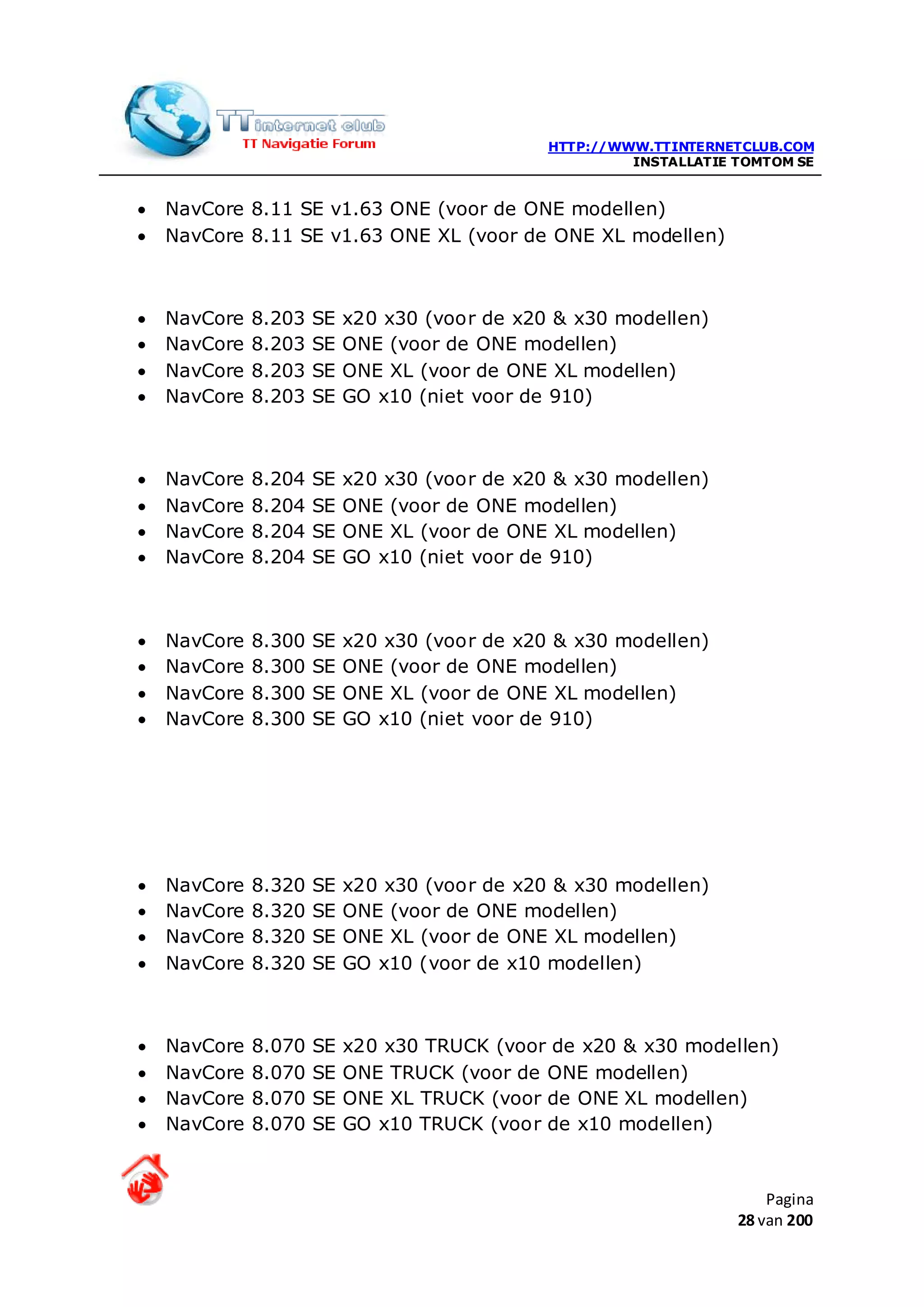 HTTP://WWW.TTINTERNETCLUB.COM
                                                        INSTALLATIE TOMTOM SE


•   NavCore 8.11 SE v1.63 ONE (voor de ONE modellen)
•   NavCore 8.11 SE v1.63 ONE XL (voor de ONE XL modellen)



•   NavCore   8.203   SE   x20 x30 (voor de x20 & x30 modellen)
•   NavCore   8.203   SE   ONE (voor de ONE modellen)
•   NavCore   8.203   SE   ONE XL (voor de ONE XL modellen)
•   NavCore   8.203   SE   GO x10 (niet voor de 910)



•   NavCore   8.204   SE   x20 x30 (voor de x20 & x30 modellen)
•   NavCore   8.204   SE   ONE (voor de ONE modellen)
•   NavCore   8.204   SE   ONE XL (voor de ONE XL modellen)
•   NavCore   8.204   SE   GO x10 (niet voor de 910)



•   NavCore   8.300   SE   x20 x30 (voor de x20 & x30 modellen)
•   NavCore   8.300   SE   ONE (voor de ONE modellen)
•   NavCore   8.300   SE   ONE XL (voor de ONE XL modellen)
•   NavCore   8.300   SE   GO x10 (niet voor de 910)




•   NavCore   8.320   SE   x20 x30 (voor de x20 & x30 modellen)
•   NavCore   8.320   SE   ONE (voor de ONE modellen)
•   NavCore   8.320   SE   ONE XL (voor de ONE XL modellen)
•   NavCore   8.320   SE   GO x10 (voor de x10 modellen)



•   NavCore   8.070   SE   x20 x30 TRUCK (voor de x20 & x30 modellen)
•   NavCore   8.070   SE   ONE TRUCK (voor de ONE modellen)
•   NavCore   8.070   SE   ONE XL TRUCK (voor de ONE XL modellen)
•   NavCore   8.070   SE   GO x10 TRUCK (voor de x10 modellen)


                                                                        Pagina
                                                                    28 van 200
 