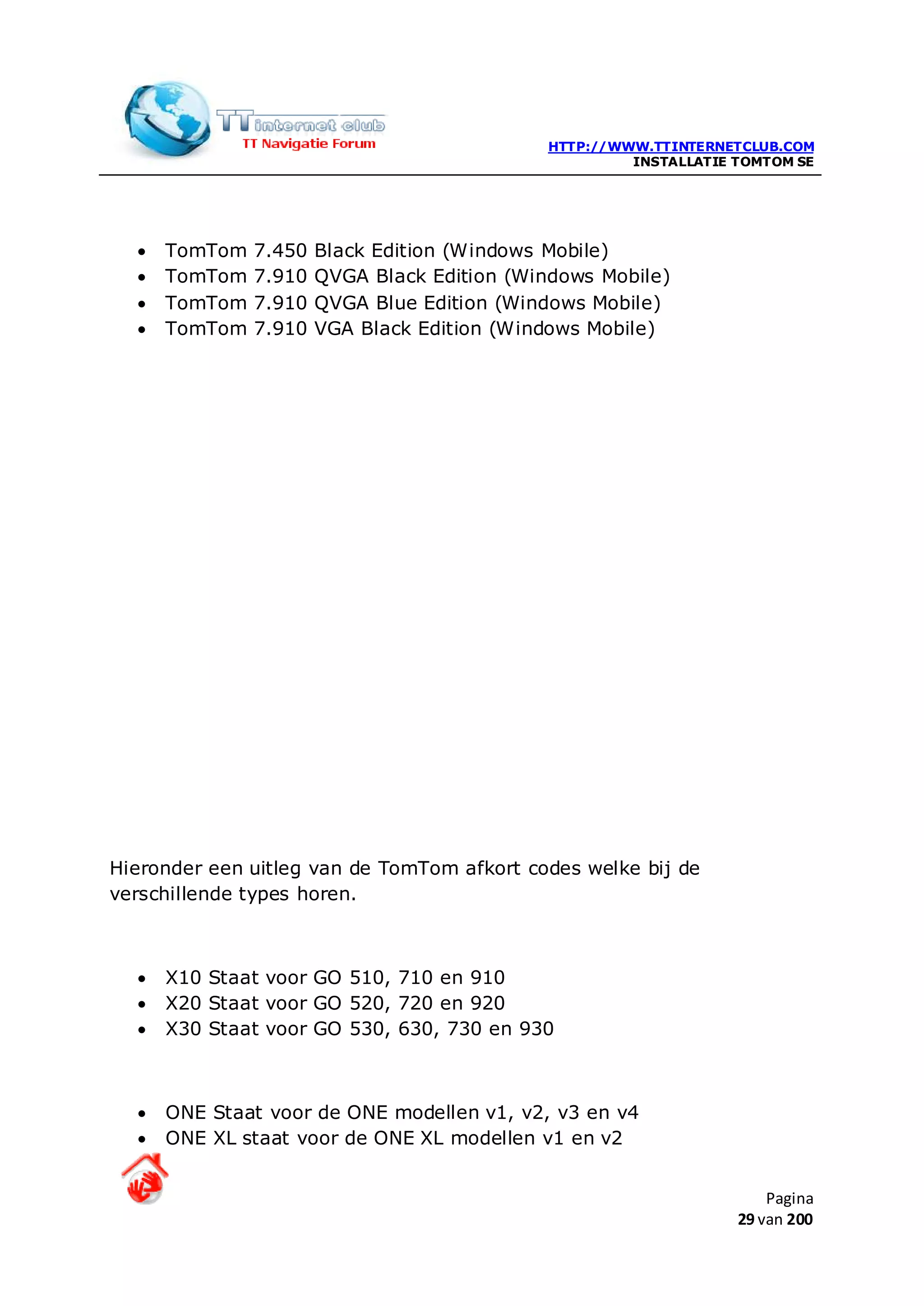 HTTP://WWW.TTINTERNETCLUB.COM
                                                      INSTALLATIE TOMTOM SE




  •   TomTom   7.450   Black Edition (Windows Mobile)
  •   TomTom   7.910   QVGA Black Edition (Windows Mobile)
  •   TomTom   7.910   QVGA Blue Edition (Windows Mobile)
  •   TomTom   7.910   VGA Black Edition (Windows Mobile)




Hieronder een uitleg van de TomTom afkort codes welke bij de
verschillende types horen.



  •   X10 Staat voor GO 510, 710 en 910
  •   X20 Staat voor GO 520, 720 en 920
  •   X30 Staat voor GO 530, 630, 730 en 930



  •   ONE Staat voor de ONE modellen v1, v2, v3 en v4
  •   ONE XL staat voor de ONE XL modellen v1 en v2


                                                                      Pagina
                                                                  29 van 200
 