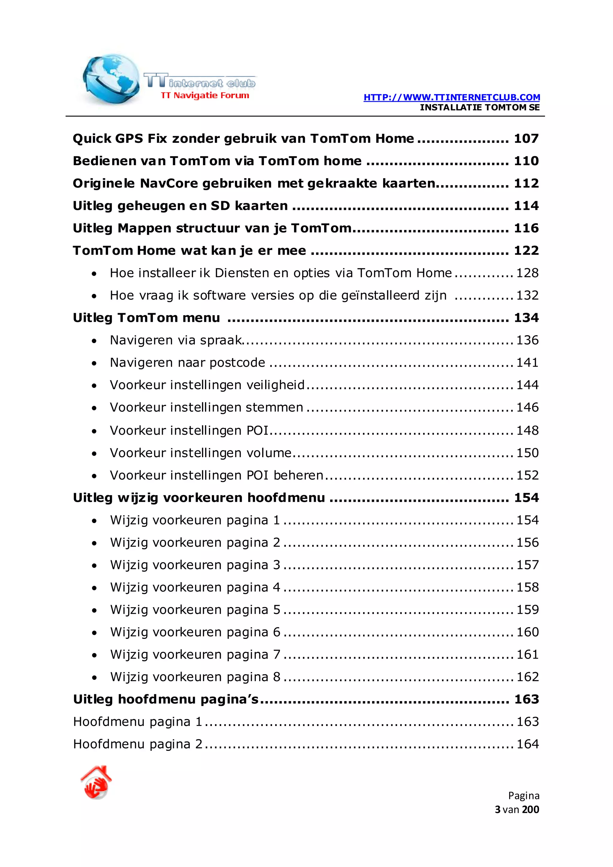 HTTP://WWW.TTINTERNETCLUB.COM
                                                                 INSTALLATIE TOMTOM SE


Quick GPS Fix zonder gebruik van TomTom Home .................... 107
Bedienen van TomTom via TomTom home ............................... 110
Originele NavCore gebruiken met gekraakte kaarten................ 112
Uitleg geheugen en SD kaarten ............................................... 114
Uitleg Mappen structuur van je TomTom.................................. 116
TomTom Home wat kan je er mee ........................................... 122
   •   Hoe installeer ik Diensten en opties via TomTom Home ............. 128
   •   Hoe vraag ik software versies op die geïnstalleerd zijn ............. 132
Uitleg TomTom menu ............................................................. 134
   •   Navigeren via spraak........................................................... 136
   •   Navigeren naar postcode ..................................................... 141
   •   Voorkeur instellingen veiligheid ............................................. 144
   •   Voorkeur instellingen stemmen ............................................. 146
   •   Voorkeur instellingen POI..................................................... 148
   •   Voorkeur instellingen volume ................................................ 150
   •   Voorkeur instellingen POI beheren ......................................... 152
Uitleg wijzig voorkeuren hoofdmenu ....................................... 154
   •   Wijzig voorkeuren pagina 1 .................................................. 154
   •   Wijzig voorkeuren pagina 2 .................................................. 156
   •   Wijzig voorkeuren pagina 3 .................................................. 157
   •   Wijzig voorkeuren pagina 4 .................................................. 158
   •   Wijzig voorkeuren pagina 5 .................................................. 159
   •   Wijzig voorkeuren pagina 6 .................................................. 160
   •   Wijzig voorkeuren pagina 7 .................................................. 161
   •   Wijzig voorkeuren pagina 8 .................................................. 162
Uitleg hoofdmenu pagina’s ...................................................... 163
Hoofdmenu pagina 1 ................................................................... 163
Hoofdmenu pagina 2 ................................................................... 164



                                                                                    Pagina
                                                                                 3 van 200
 