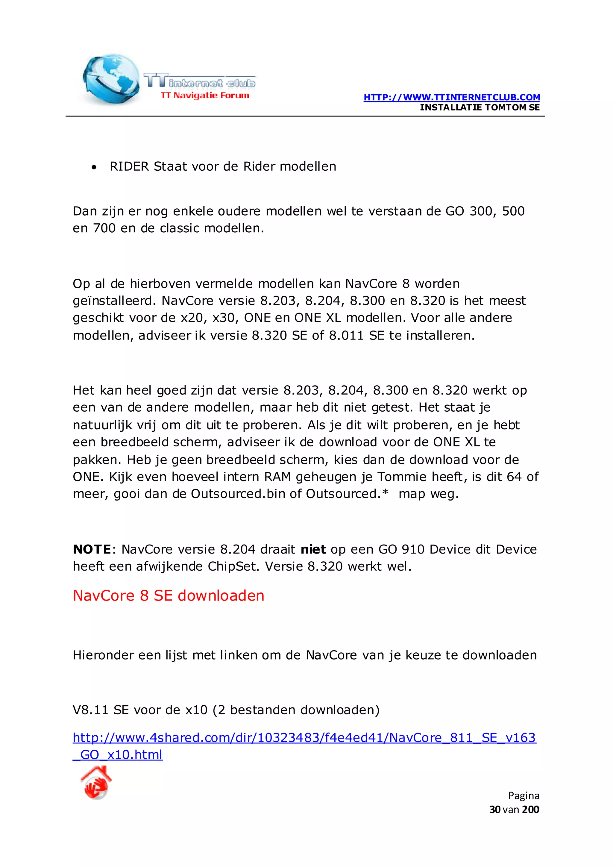 HTTP://WWW.TTINTERNETCLUB.COM
                                                        INSTALLATIE TOMTOM SE




   •   RIDER Staat voor de Rider modellen


Dan zijn er nog enkele oudere modellen wel te verstaan de GO 300, 500
en 700 en de classic modellen.



Op al de hierboven vermelde modellen kan NavCore 8 worden
geïnstalleerd. NavCore versie 8.203, 8.204, 8.300 en 8.320 is het meest
geschikt voor de x20, x30, ONE en ONE XL modellen. Voor alle andere
modellen, adviseer ik versie 8.320 SE of 8.011 SE te installeren.



Het kan heel goed zijn dat versie 8.203, 8.204, 8.300 en 8.320 werkt op
een van de andere modellen, maar heb dit niet getest. Het staat je
natuurlijk vrij om dit uit te proberen. Als je dit wilt proberen, en je hebt
een breedbeeld scherm, adviseer ik de download voor de ONE XL te
pakken. Heb je geen breedbeeld scherm, kies dan de download voor de
ONE. Kijk even hoeveel intern RAM geheugen je Tommie heeft, is dit 64 of
meer, gooi dan de Outsourced.bin of Outsourced.* map weg.



NOTE: NavCore versie 8.204 draait niet op een GO 910 Device dit Device
heeft een afwijkende ChipSet. Versie 8.320 werkt wel.

NavCore 8 SE downloaden



Hieronder een lijst met linken om de NavCore van je keuze te downloaden



V8.11 SE voor de x10 (2 bestanden downloaden)

http://www.4shared.com/dir/10323483/f4e4ed41/NavCore_811_SE_v163
_GO_x10.html


                                                                        Pagina
                                                                    30 van 200
 