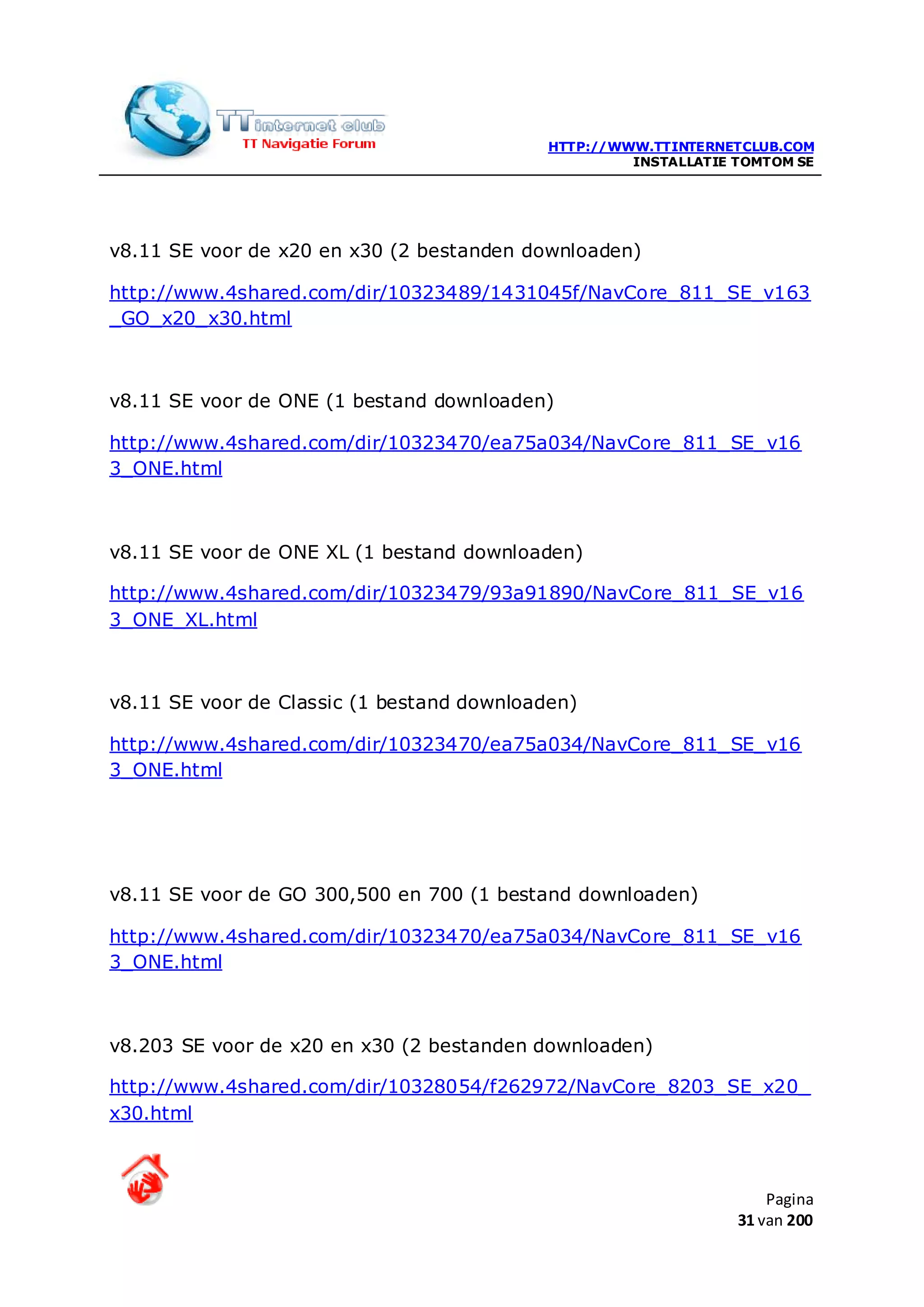 HTTP://WWW.TTINTERNETCLUB.COM
                                                     INSTALLATIE TOMTOM SE




v8.11 SE voor de x20 en x30 (2 bestanden downloaden)

http://www.4shared.com/dir/10323489/1431045f/NavCore_811_SE_v163
_GO_x20_x30.html



v8.11 SE voor de ONE (1 bestand downloaden)

http://www.4shared.com/dir/10323470/ea75a034/NavCore_811_SE_v16
3_ONE.html



v8.11 SE voor de ONE XL (1 bestand downloaden)

http://www.4shared.com/dir/10323479/93a91890/NavCore_811_SE_v16
3_ONE_XL.html



v8.11 SE voor de Classic (1 bestand downloaden)

http://www.4shared.com/dir/10323470/ea75a034/NavCore_811_SE_v16
3_ONE.html




v8.11 SE voor de GO 300,500 en 700 (1 bestand downloaden)

http://www.4shared.com/dir/10323470/ea75a034/NavCore_811_SE_v16
3_ONE.html



v8.203 SE voor de x20 en x30 (2 bestanden downloaden)

http://www.4shared.com/dir/10328054/f262972/NavCore_8203_SE_x20_
x30.html



                                                                     Pagina
                                                                 31 van 200
 