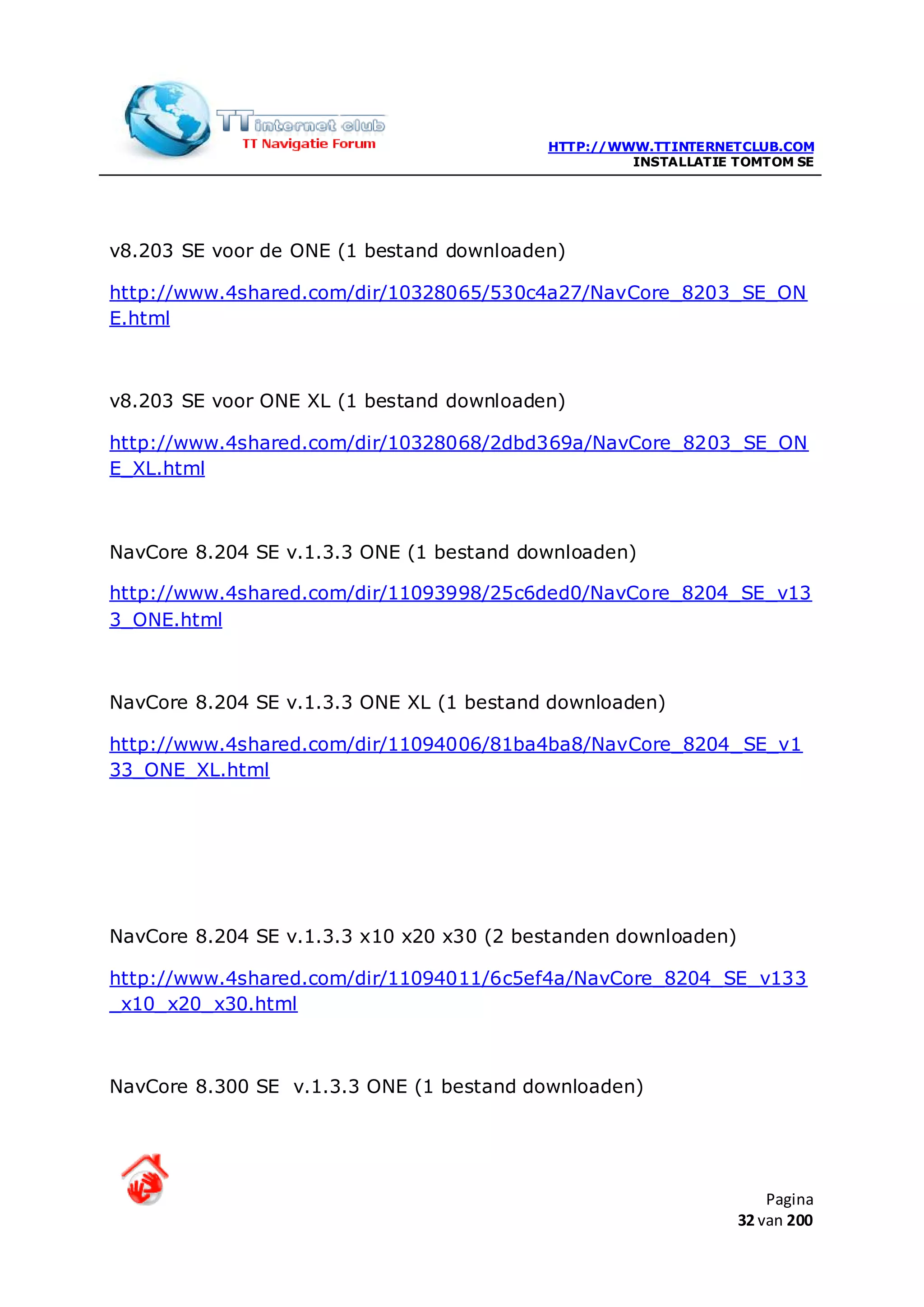 HTTP://WWW.TTINTERNETCLUB.COM
                                                   INSTALLATIE TOMTOM SE




v8.203 SE voor de ONE (1 bestand downloaden)

http://www.4shared.com/dir/10328065/530c4a27/NavCore_8203_SE_ON
E.html



v8.203 SE voor ONE XL (1 bestand downloaden)

http://www.4shared.com/dir/10328068/2dbd369a/NavCore_8203_SE_ON
E_XL.html



NavCore 8.204 SE v.1.3.3 ONE (1 bestand downloaden)

http://www.4shared.com/dir/11093998/25c6ded0/NavCore_8204_SE_v13
3_ONE.html



NavCore 8.204 SE v.1.3.3 ONE XL (1 bestand downloaden)

http://www.4shared.com/dir/11094006/81ba4ba8/NavCore_8204_SE_v1
33_ONE_XL.html




NavCore 8.204 SE v.1.3.3 x10 x20 x30 (2 bestanden downloaden)

http://www.4shared.com/dir/11094011/6c5ef4a/NavCore_8204_SE_v133
_x10_x20_x30.html



NavCore 8.300 SE v.1.3.3 ONE (1 bestand downloaden)




                                                                    Pagina
                                                                32 van 200
 