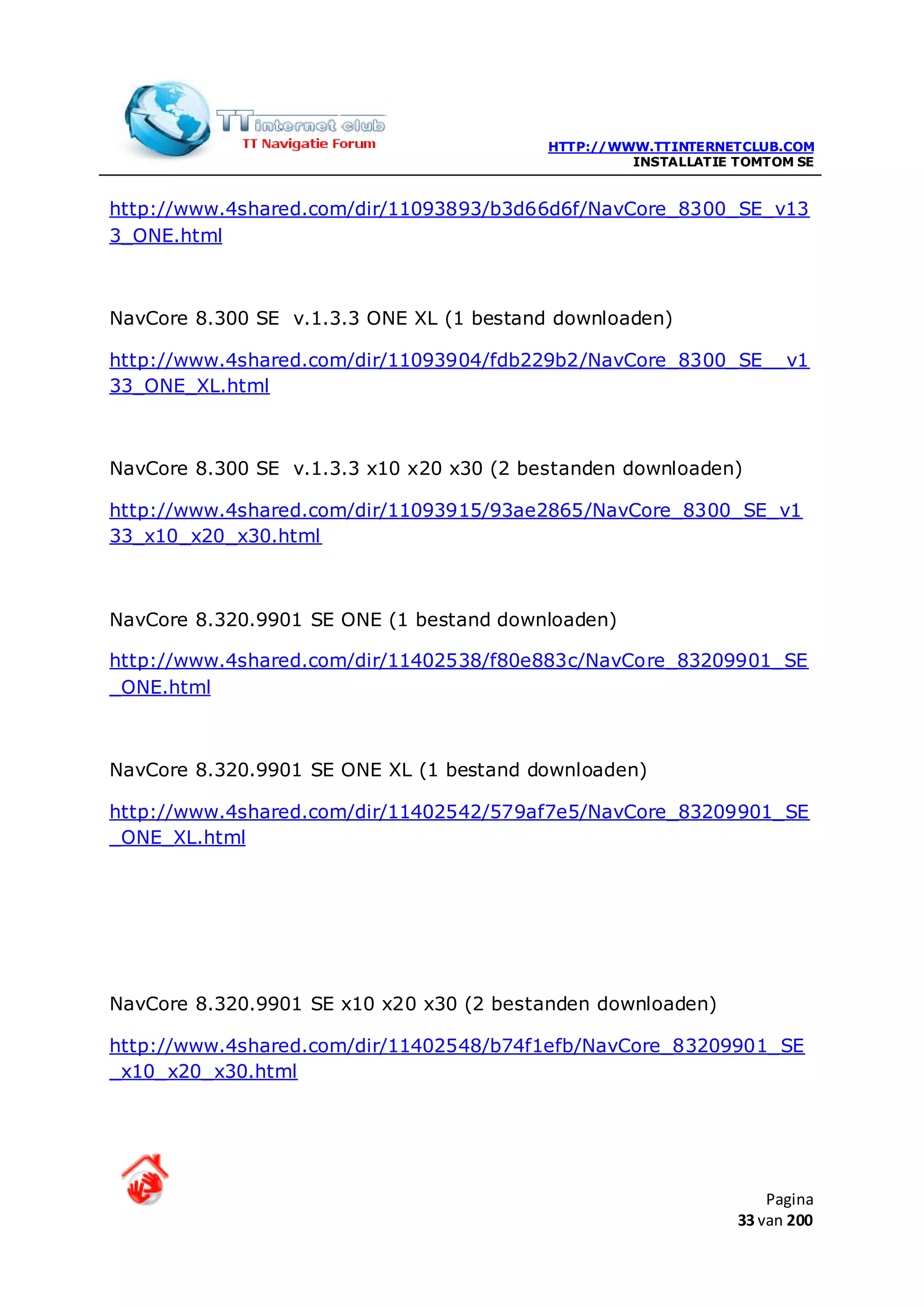 HTTP://WWW.TTINTERNETCLUB.COM
                                                   INSTALLATIE TOMTOM SE


http://www.4shared.com/dir/11093893/b3d66d6f/NavCore_8300_SE_v13
3_ONE.html



NavCore 8.300 SE v.1.3.3 ONE XL (1 bestand downloaden)

http://www.4shared.com/dir/11093904/fdb229b2/NavCore_8300_SE__v1
33_ONE_XL.html



NavCore 8.300 SE v.1.3.3 x10 x20 x30 (2 bestanden downloaden)

http://www.4shared.com/dir/11093915/93ae2865/NavCore_8300_SE_v1
33_x10_x20_x30.html



NavCore 8.320.9901 SE ONE (1 bestand downloaden)

http://www.4shared.com/dir/11402538/f80e883c/NavCore_83209901_SE
_ONE.html



NavCore 8.320.9901 SE ONE XL (1 bestand downloaden)

http://www.4shared.com/dir/11402542/579af7e5/NavCore_83209901_SE
_ONE_XL.html




NavCore 8.320.9901 SE x10 x20 x30 (2 bestanden downloaden)

http://www.4shared.com/dir/11402548/b74f1efb/NavCore_83209901_SE
_x10_x20_x30.html




                                                                   Pagina
                                                               33 van 200
 
