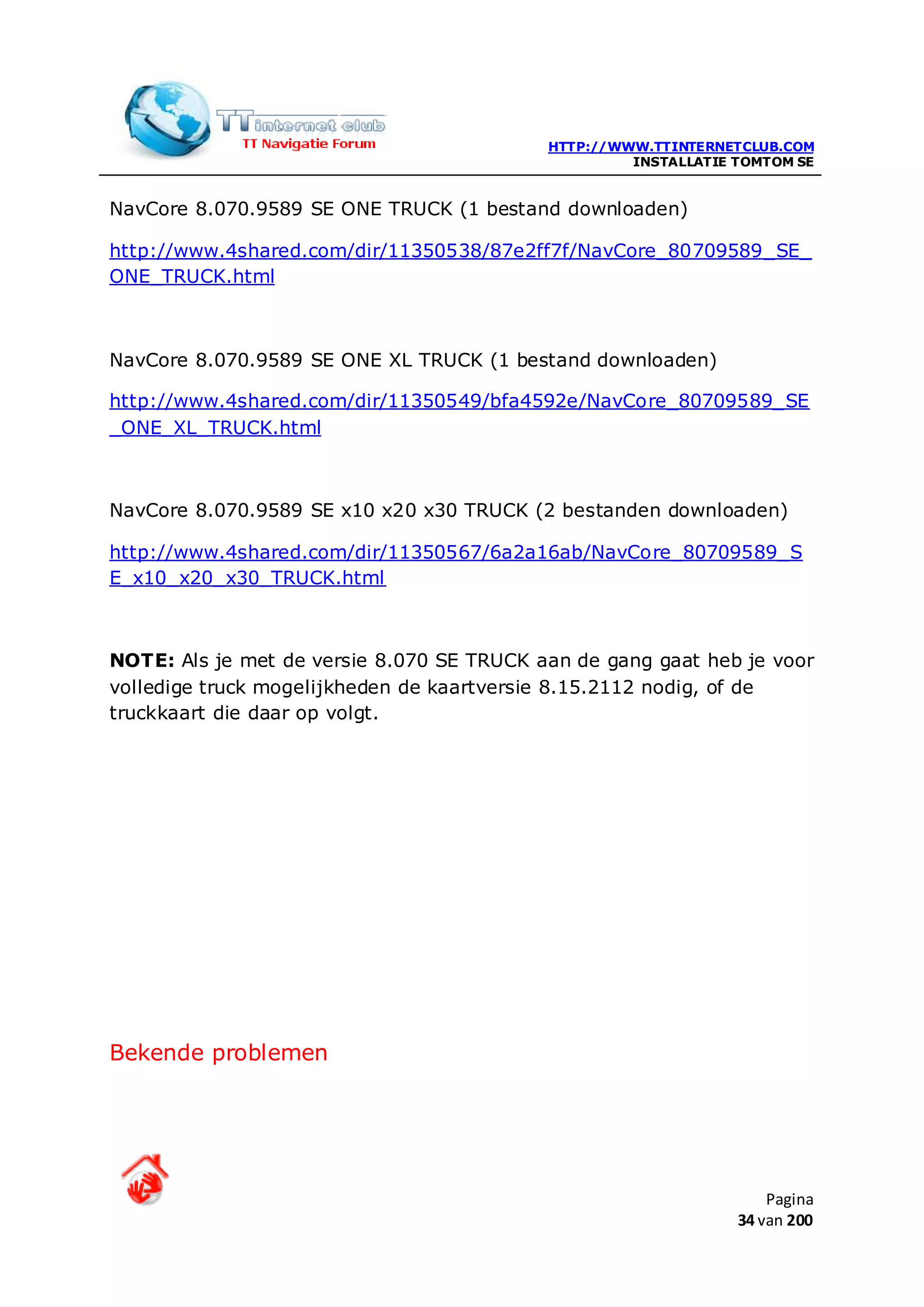 HTTP://WWW.TTINTERNETCLUB.COM
                                                    INSTALLATIE TOMTOM SE


NavCore 8.070.9589 SE ONE TRUCK (1 bestand downloaden)

http://www.4shared.com/dir/11350538/87e2ff7f/NavCore_80709589_SE_
ONE_TRUCK.html



NavCore 8.070.9589 SE ONE XL TRUCK (1 bestand downloaden)

http://www.4shared.com/dir/11350549/bfa4592e/NavCore_80709589_SE
_ONE_XL_TRUCK.html



NavCore 8.070.9589 SE x10 x20 x30 TRUCK (2 bestanden downloaden)

http://www.4shared.com/dir/11350567/6a2a16ab/NavCore_80709589_S
E_x10_x20_x30_TRUCK.html



NOTE: Als je met de versie 8.070 SE TRUCK aan de gang gaat heb je voor
volledige truck mogelijkheden de kaartversie 8.15.2112 nodig, of de
truckkaart die daar op volgt.




Bekende problemen




                                                                    Pagina
                                                                34 van 200
 