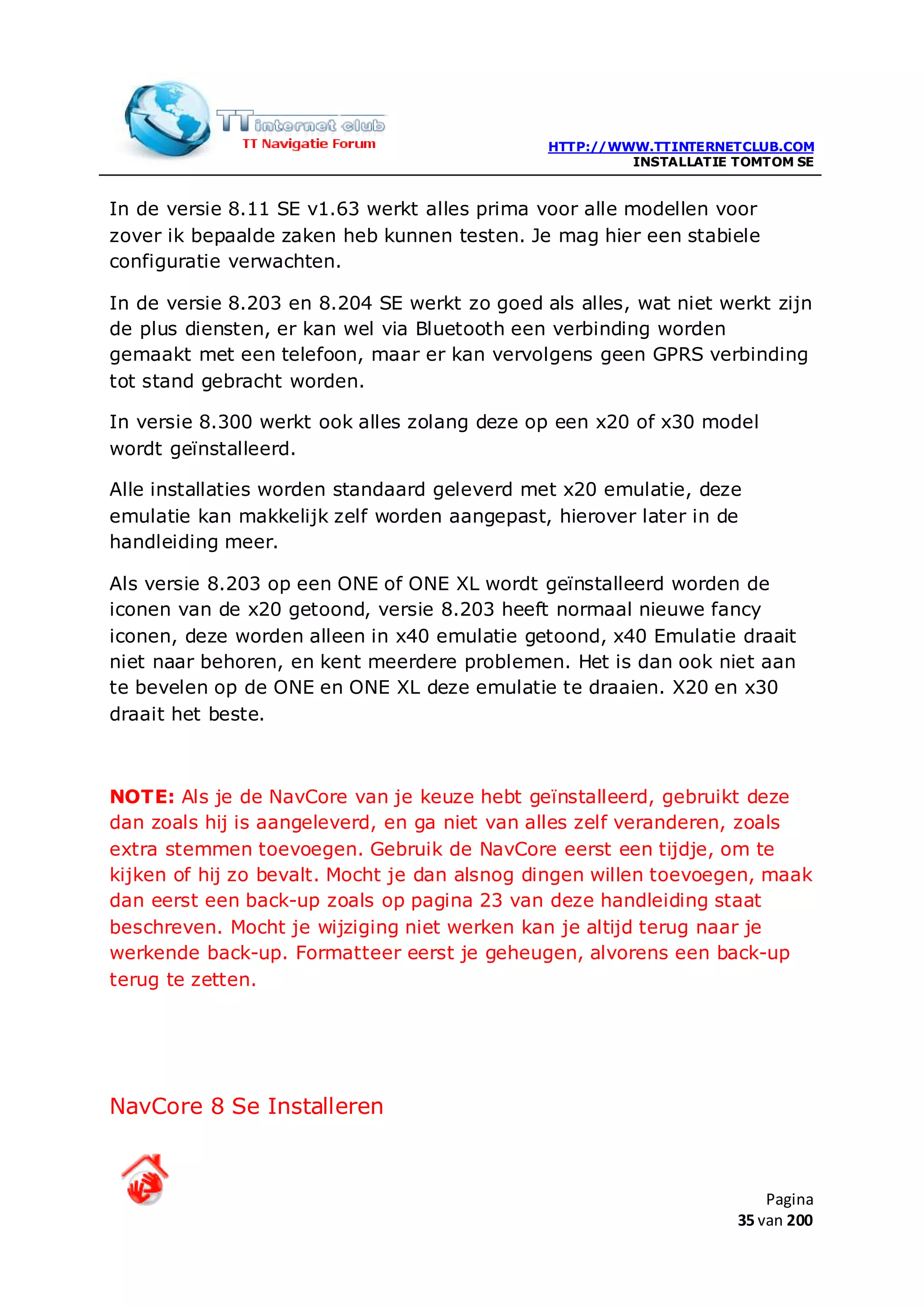 HTTP://WWW.TTINTERNETCLUB.COM
                                                       INSTALLATIE TOMTOM SE


In de versie 8.11 SE v1.63 werkt alles prima voor alle modellen voor
zover ik bepaalde zaken heb kunnen testen. Je mag hier een stabiele
configuratie verwachten.

In de versie 8.203 en 8.204 SE werkt zo goed als alles, wat niet werkt zijn
de plus diensten, er kan wel via Bluetooth een verbinding worden
gemaakt met een telefoon, maar er kan vervolgens geen GPRS verbinding
tot stand gebracht worden.

In versie 8.300 werkt ook alles zolang deze op een x20 of x30 model
wordt geïnstalleerd.

Alle installaties worden standaard geleverd met x20 emulatie, deze
emulatie kan makkelijk zelf worden aangepast, hierover later in de
handleiding meer.

Als versie 8.203 op een ONE of ONE XL wordt geïnstalleerd worden de
iconen van de x20 getoond, versie 8.203 heeft normaal nieuwe fancy
iconen, deze worden alleen in x40 emulatie getoond, x40 Emulatie draait
niet naar behoren, en kent meerdere problemen. Het is dan ook niet aan
te bevelen op de ONE en ONE XL deze emulatie te draaien. X20 en x30
draait het beste.



NOTE: Als je de NavCore van je keuze hebt geïnstalleerd, gebruikt deze
dan zoals hij is aangeleverd, en ga niet van alles zelf veranderen, zoals
extra stemmen toevoegen. Gebruik de NavCore eerst een tijdje, om te
kijken of hij zo bevalt. Mocht je dan alsnog dingen willen toevoegen, maak
dan eerst een back-up zoals op pagina 23 van deze handleiding staat
beschreven. Mocht je wijziging niet werken kan je altijd terug naar je
werkende back-up. Formatteer eerst je geheugen, alvorens een back-up
terug te zetten.




NavCore 8 Se Installeren



                                                                       Pagina
                                                                   35 van 200
 