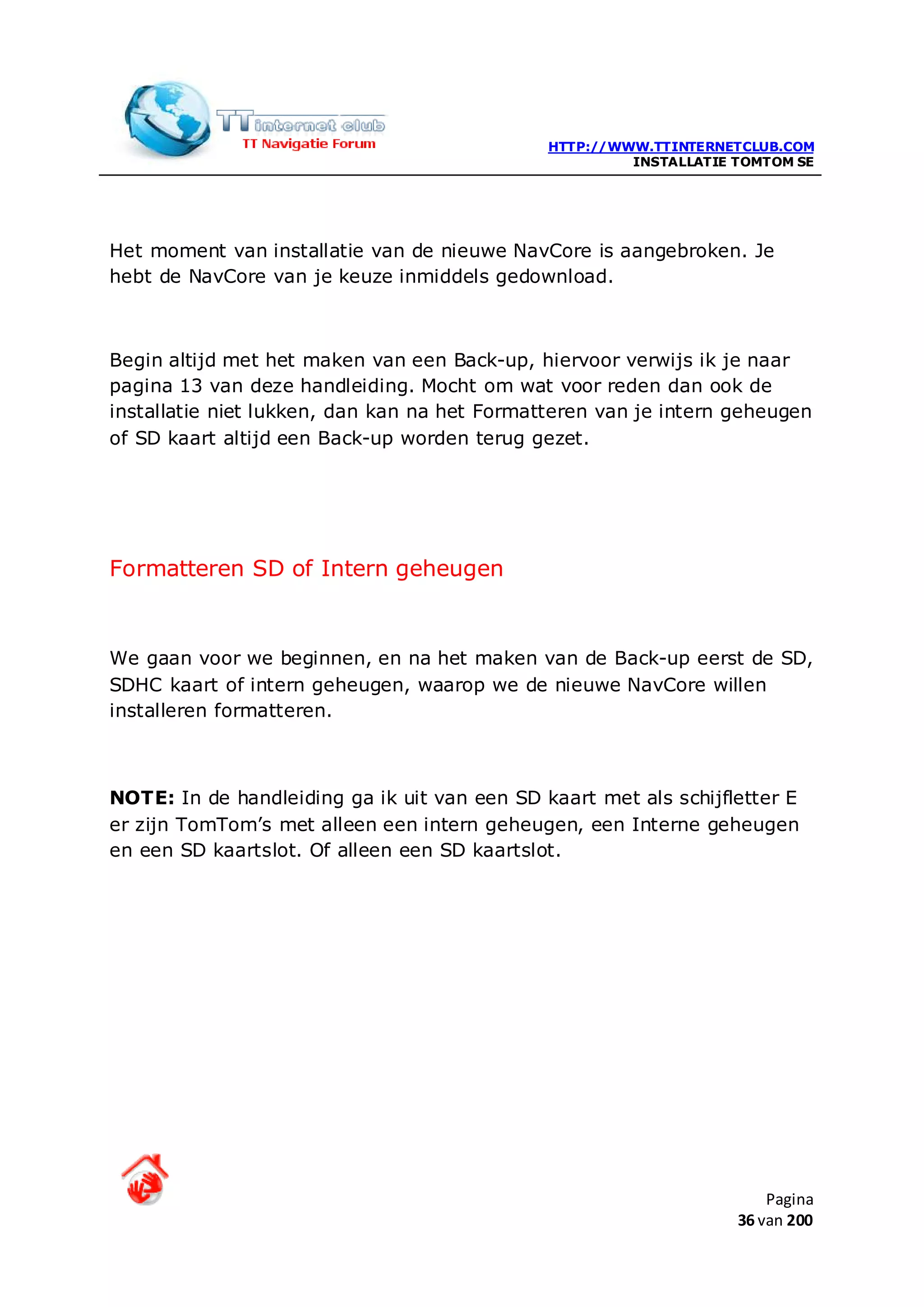 HTTP://WWW.TTINTERNETCLUB.COM
                                                       INSTALLATIE TOMTOM SE




Het moment van installatie van de nieuwe NavCore is aangebroken. Je
hebt de NavCore van je keuze inmiddels gedownload.



Begin altijd met het maken van een Back-up, hiervoor verwijs ik je naar
pagina 13 van deze handleiding. Mocht om wat voor reden dan ook de
installatie niet lukken, dan kan na het Formatteren van je intern geheugen
of SD kaart altijd een Back-up worden terug gezet.




Formatteren SD of Intern geheugen


We gaan voor we beginnen, en na het maken van de Back-up eerst de SD,
SDHC kaart of intern geheugen, waarop we de nieuwe NavCore willen
installeren formatteren.



NOTE: In de handleiding ga ik uit van een SD kaart met als schijfletter E
er zijn TomTom’s met alleen een intern geheugen, een Interne geheugen
en een SD kaartslot. Of alleen een SD kaartslot.




                                                                       Pagina
                                                                   36 van 200
 