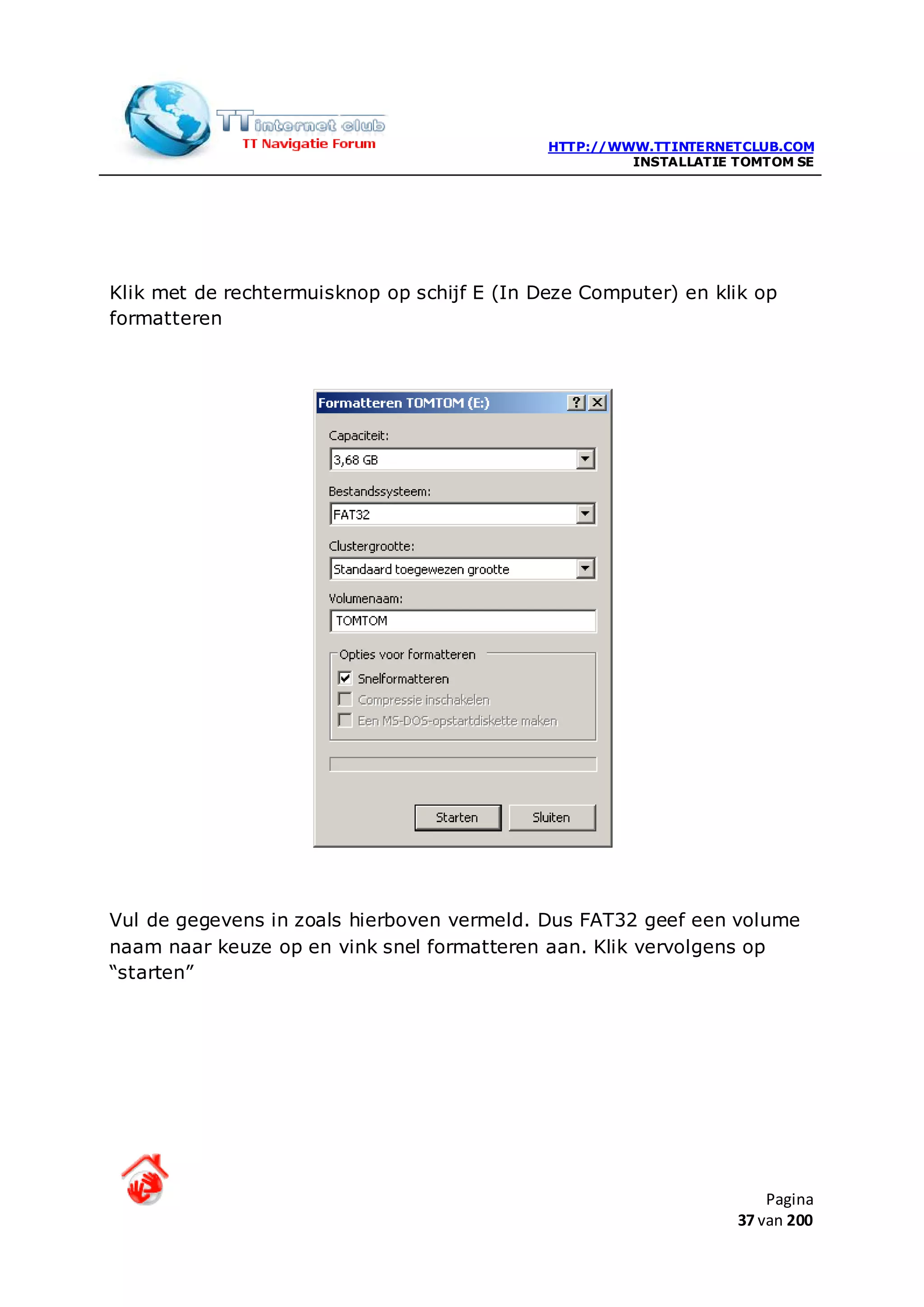 HTTP://WWW.TTINTERNETCLUB.COM
                                                      INSTALLATIE TOMTOM SE




Klik met de rechtermuisknop op schijf E (In Deze Computer) en klik op
formatteren




Vul de gegevens in zoals hierboven vermeld. Dus FAT32 geef een volume
naam naar keuze op en vink snel formatteren aan. Klik vervolgens op
“starten”




                                                                      Pagina
                                                                  37 van 200
 