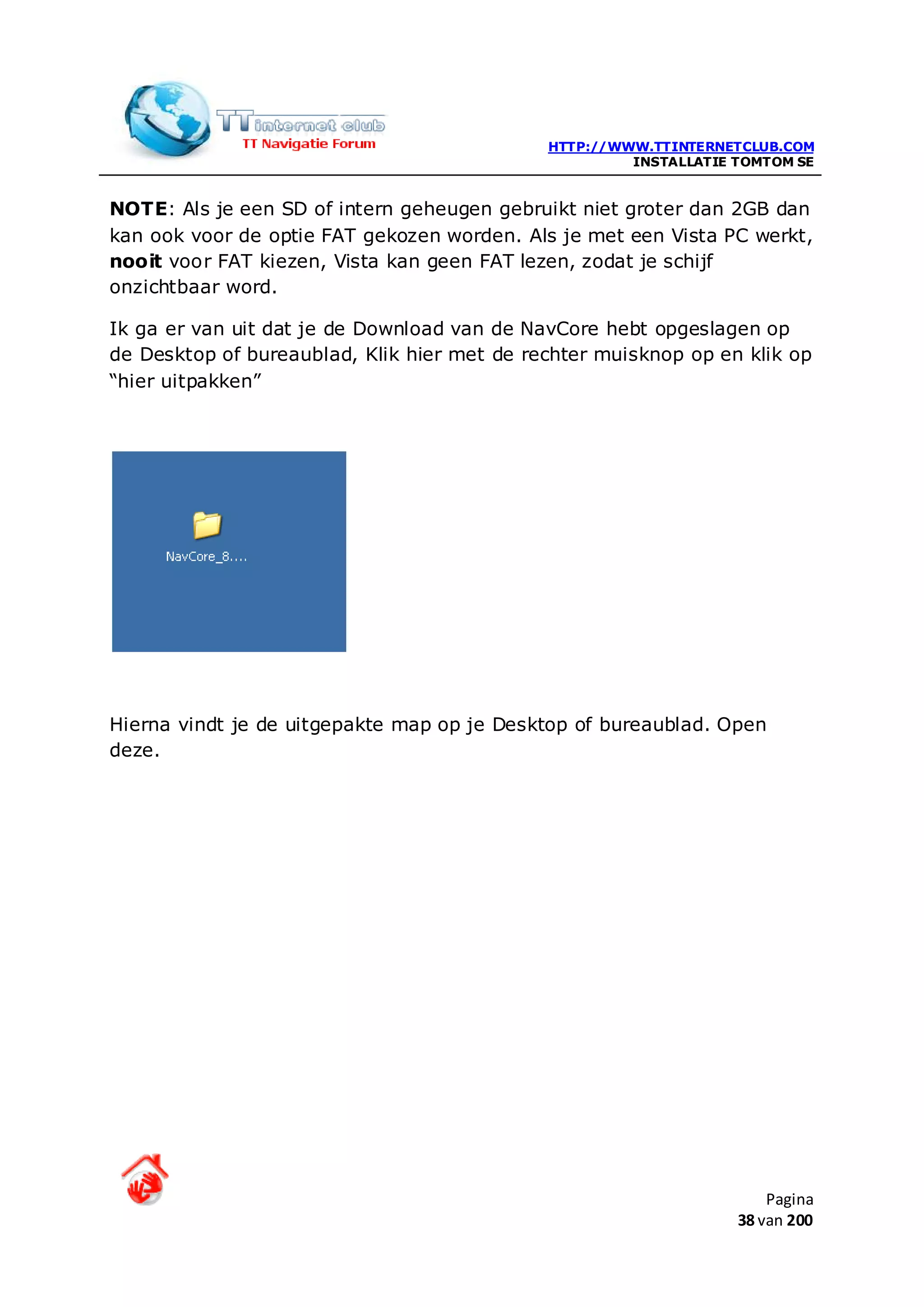 HTTP://WWW.TTINTERNETCLUB.COM
                                                      INSTALLATIE TOMTOM SE


NOTE: Als je een SD of intern geheugen gebruikt niet groter dan 2GB dan
kan ook voor de optie FAT gekozen worden. Als je met een Vista PC werkt,
nooit voor FAT kiezen, Vista kan geen FAT lezen, zodat je schijf
onzichtbaar word.

Ik ga er van uit dat je de Download van de NavCore hebt opgeslagen op
de Desktop of bureaublad, Klik hier met de rechter muisknop op en klik op
“hier uitpakken”




Hierna vindt je de uitgepakte map op je Desktop of bureaublad. Open
deze.




                                                                      Pagina
                                                                  38 van 200
 