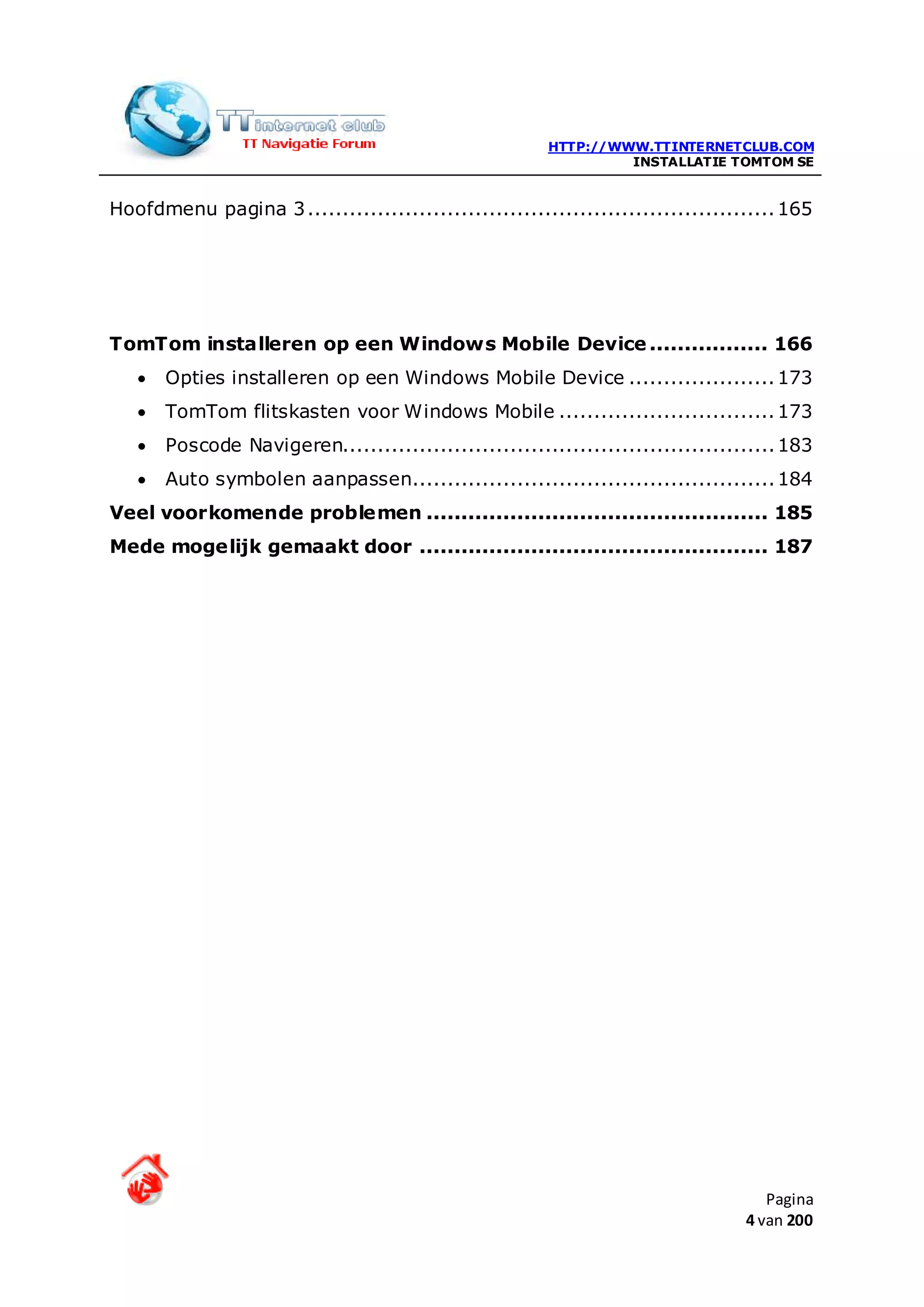 HTTP://WWW.TTINTERNETCLUB.COM
                                                                 INSTALLATIE TOMTOM SE


Hoofdmenu pagina 3 ................................................................... 165




TomTom installeren op een Windows Mobile Device ................. 166
   •   Opties installeren op een Windows Mobile Device ..................... 173
   •   TomTom flitskasten voor Windows Mobile ............................... 173
   •   Poscode Navigeren.............................................................. 183
   •   Auto symbolen aanpassen.................................................... 184
Veel voorkomende problemen ................................................. 185
Mede mogelijk gemaakt door .................................................. 187




                                                                                    Pagina
                                                                                 4 van 200
 