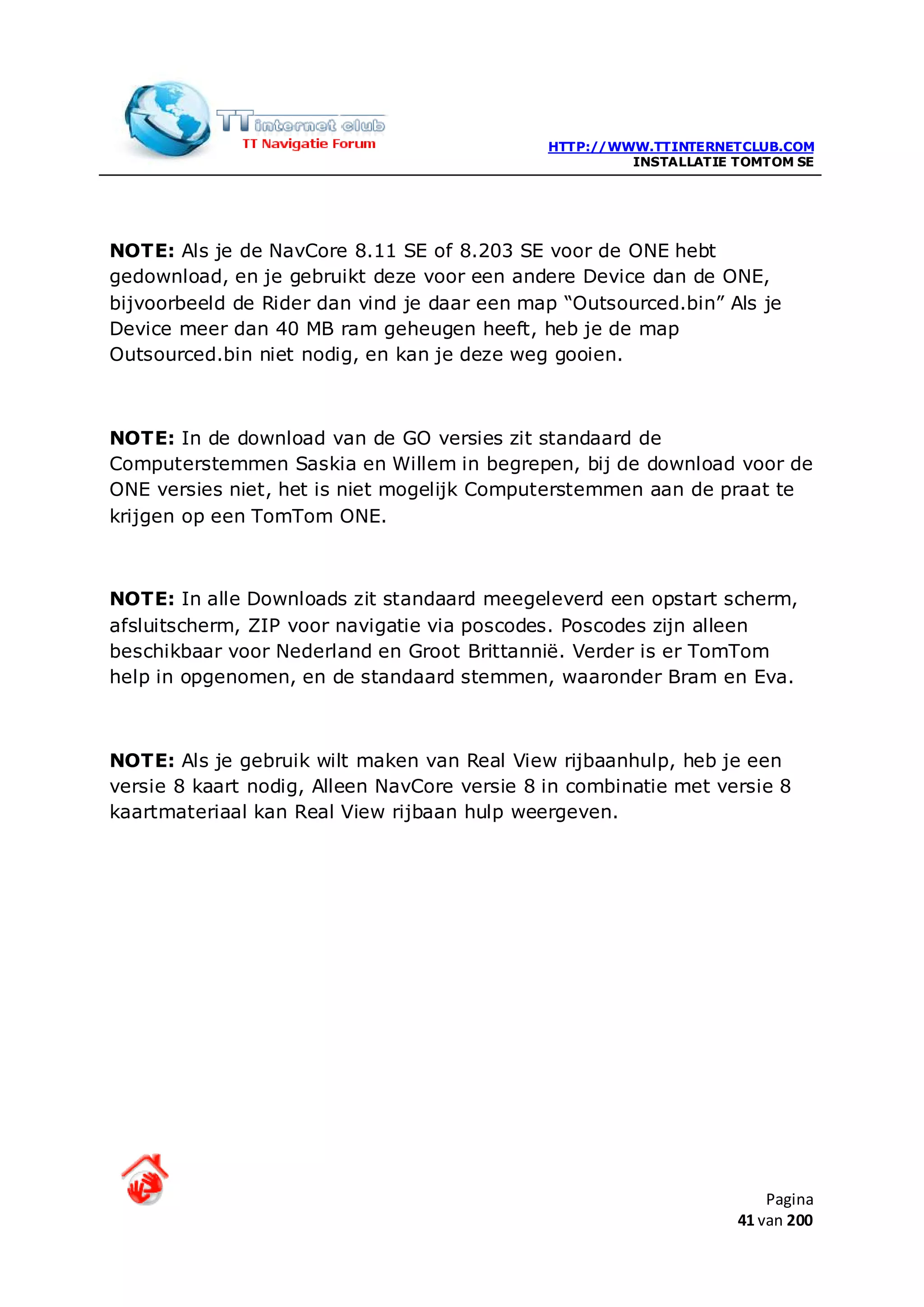 HTTP://WWW.TTINTERNETCLUB.COM
                                                       INSTALLATIE TOMTOM SE




NOTE: Als je de NavCore 8.11 SE of 8.203 SE voor de ONE hebt
gedownload, en je gebruikt deze voor een andere Device dan de ONE,
bijvoorbeeld de Rider dan vind je daar een map “Outsourced.bin” Als je
Device meer dan 40 MB ram geheugen heeft, heb je de map
Outsourced.bin niet nodig, en kan je deze weg gooien.



NOTE: In de download van de GO versies zit standaard de
Computerstemmen Saskia en Willem in begrepen, bij de download voor de
ONE versies niet, het is niet mogelijk Computerstemmen aan de praat te
krijgen op een TomTom ONE.



NOTE: In alle Downloads zit standaard meegeleverd een opstart scherm,
afsluitscherm, ZIP voor navigatie via poscodes. Poscodes zijn alleen
beschikbaar voor Nederland en Groot Brittannië. Verder is er TomTom
help in opgenomen, en de standaard stemmen, waaronder Bram en Eva.



NOTE: Als je gebruik wilt maken van Real View rijbaanhulp, heb je een
versie 8 kaart nodig, Alleen NavCore versie 8 in combinatie met versie 8
kaartmateriaal kan Real View rijbaan hulp weergeven.




                                                                       Pagina
                                                                   41 van 200
 