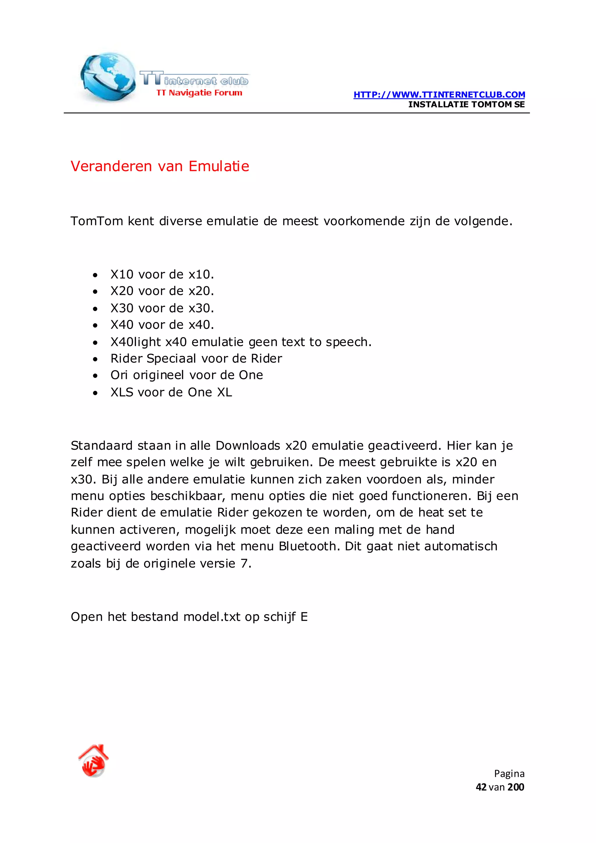 HTTP://WWW.TTINTERNETCLUB.COM
                                                       INSTALLATIE TOMTOM SE




Veranderen van Emulatie


TomTom kent diverse emulatie de meest voorkomende zijn de volgende.



   •   X10 voor de x10.
   •   X20 voor de x20.
   •   X30 voor de x30.
   •   X40 voor de x40.
   •   X40light x40 emulatie geen text to speech.
   •   Rider Speciaal voor de Rider
   •   Ori origineel voor de One
   •   XLS voor de One XL



Standaard staan in alle Downloads x20 emulatie geactiveerd. Hier kan je
zelf mee spelen welke je wilt gebruiken. De meest gebruikte is x20 en
x30. Bij alle andere emulatie kunnen zich zaken voordoen als, minder
menu opties beschikbaar, menu opties die niet goed functioneren. Bij een
Rider dient de emulatie Rider gekozen te worden, om de heat set te
kunnen activeren, mogelijk moet deze een maling met de hand
geactiveerd worden via het menu Bluetooth. Dit gaat niet automatisch
zoals bij de originele versie 7.



Open het bestand model.txt op schijf E




                                                                       Pagina
                                                                   42 van 200
 