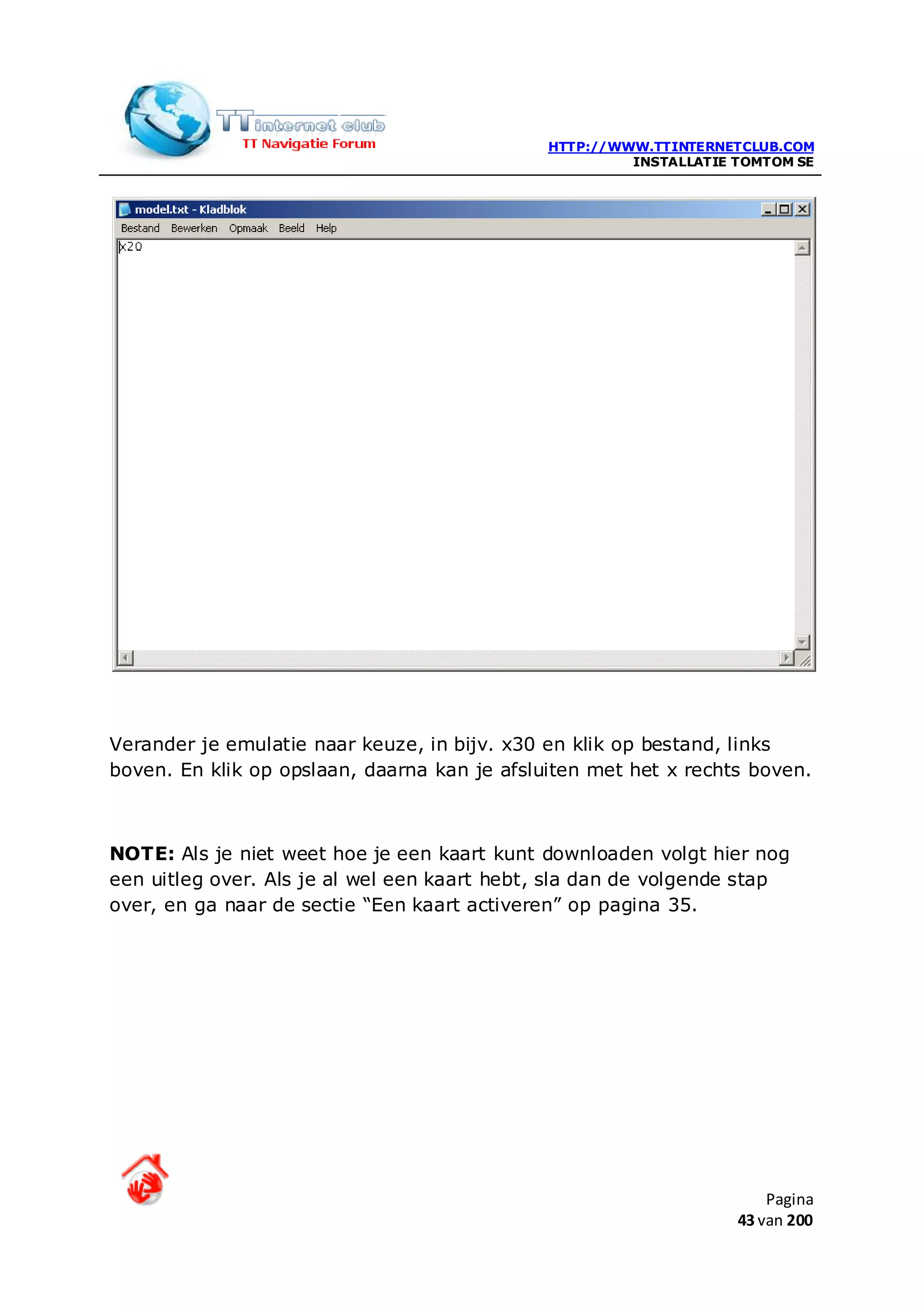 HTTP://WWW.TTINTERNETCLUB.COM
                                                       INSTALLATIE TOMTOM SE




Verander je emulatie naar keuze, in bijv. x30 en klik op bestand, links
boven. En klik op opslaan, daarna kan je afsluiten met het x rechts boven.



NOTE: Als je niet weet hoe je een kaart kunt downloaden volgt hier nog
een uitleg over. Als je al wel een kaart hebt, sla dan de volgende stap
over, en ga naar de sectie “Een kaart activeren” op pagina 35.




                                                                       Pagina
                                                                   43 van 200
 