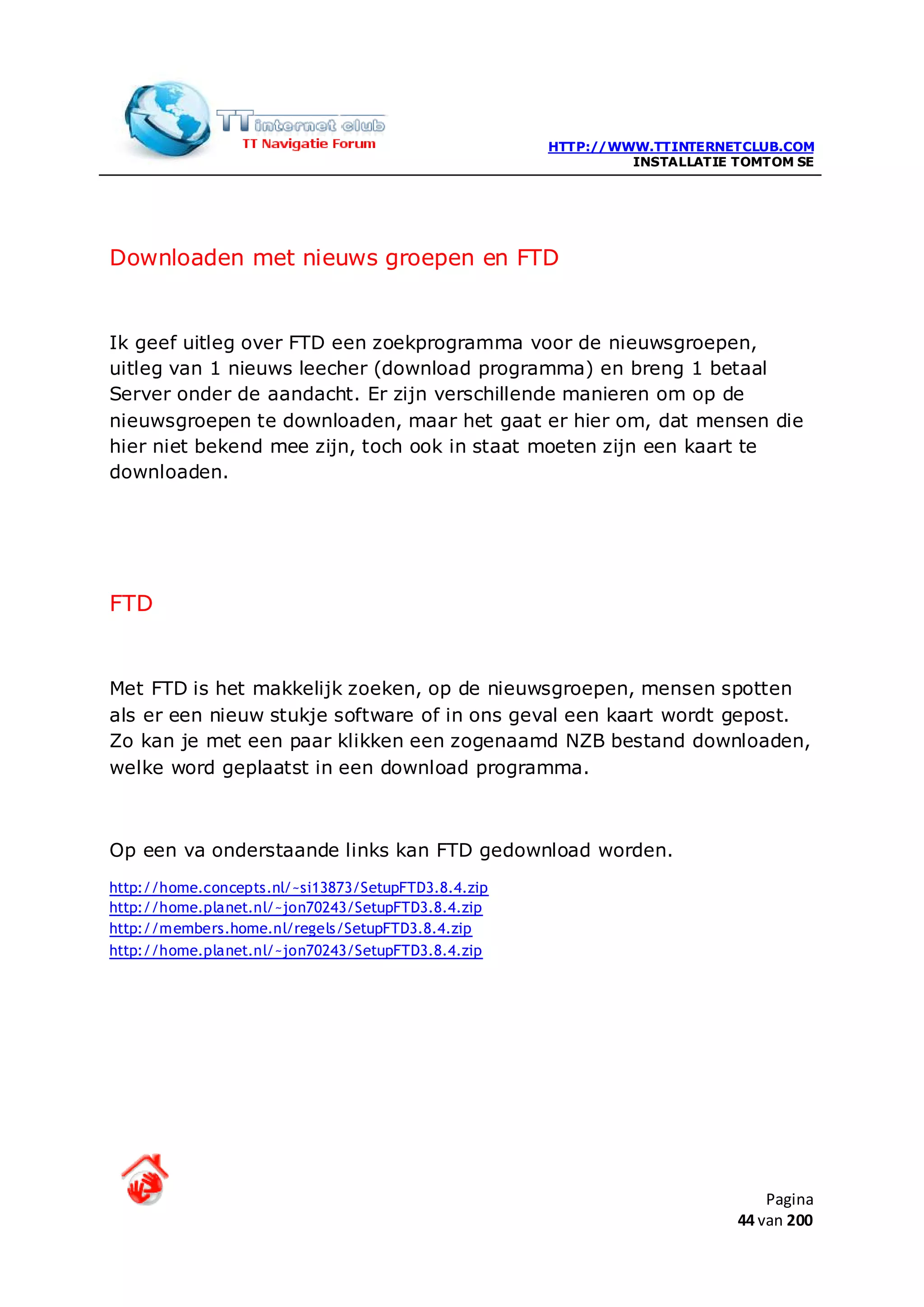 HTTP://WWW.TTINTERNETCLUB.COM
                                                              INSTALLATIE TOMTOM SE




Downloaden met nieuws groepen en FTD


Ik geef uitleg over FTD een zoekprogramma voor de nieuwsgroepen,
uitleg van 1 nieuws leecher (download programma) en breng 1 betaal
Server onder de aandacht. Er zijn verschillende manieren om op de
nieuwsgroepen te downloaden, maar het gaat er hier om, dat mensen die
hier niet bekend mee zijn, toch ook in staat moeten zijn een kaart te
downloaden.




FTD


Met FTD is het makkelijk zoeken, op de nieuwsgroepen, mensen spotten
als er een nieuw stukje software of in ons geval een kaart wordt gepost.
Zo kan je met een paar klikken een zogenaamd NZB bestand downloaden,
welke word geplaatst in een download programma.



Op een va onderstaande links kan FTD gedownload worden.
http://home.concepts.nl/~si13873/SetupFTD3.8.4.zip
http://home.planet.nl/~jon70243/SetupFTD3.8.4.zip
http://members.home.nl/regels/SetupFTD3.8.4.zip
http://home.planet.nl/~jon70243/SetupFTD3.8.4.zip




                                                                              Pagina
                                                                          44 van 200
 
