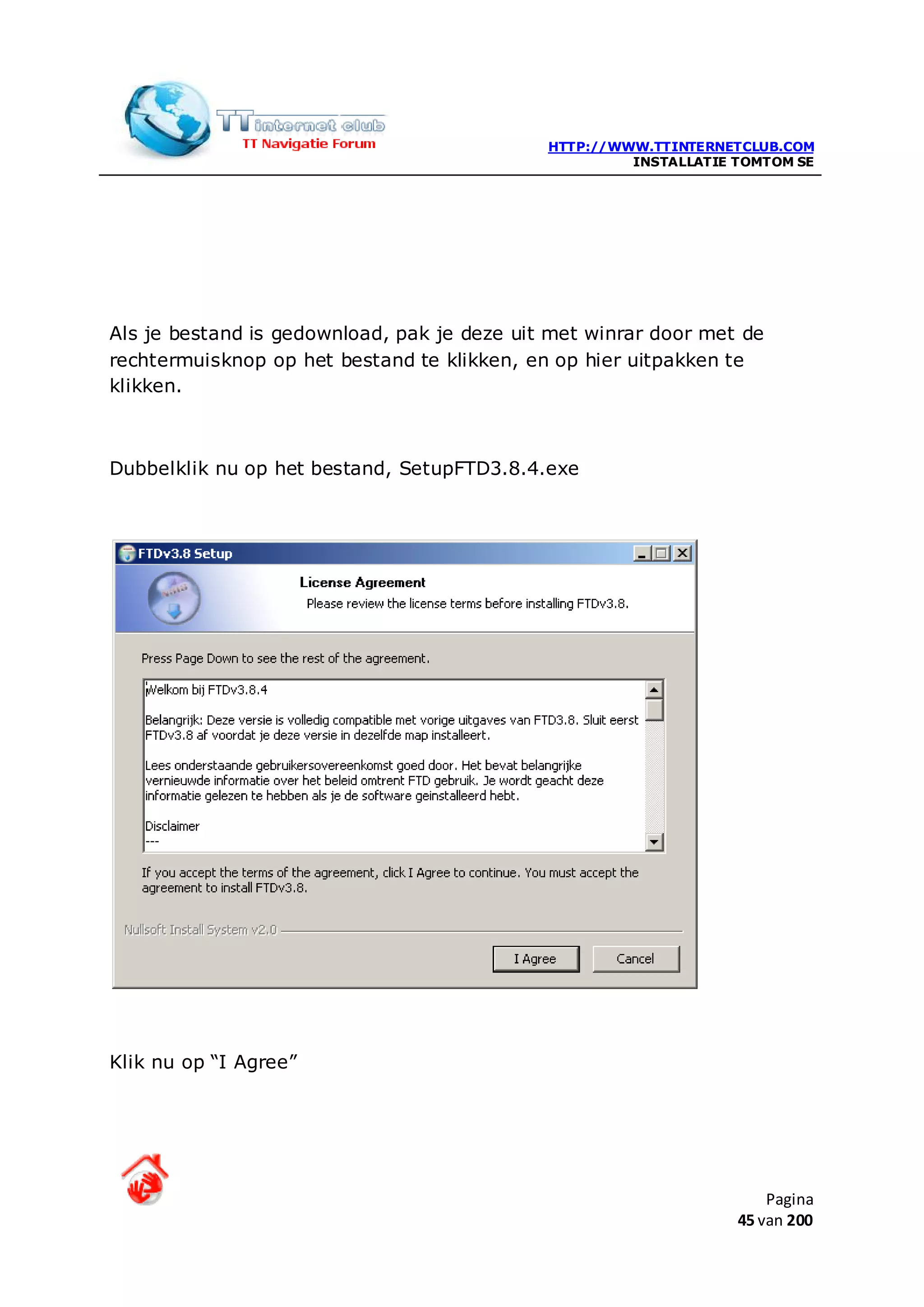 HTTP://WWW.TTINTERNETCLUB.COM
                                                      INSTALLATIE TOMTOM SE




Als je bestand is gedownload, pak je deze uit met winrar door met de
rechtermuisknop op het bestand te klikken, en op hier uitpakken te
klikken.



Dubbelklik nu op het bestand, SetupFTD3.8.4.exe




Klik nu op “I Agree”




                                                                      Pagina
                                                                  45 van 200
 