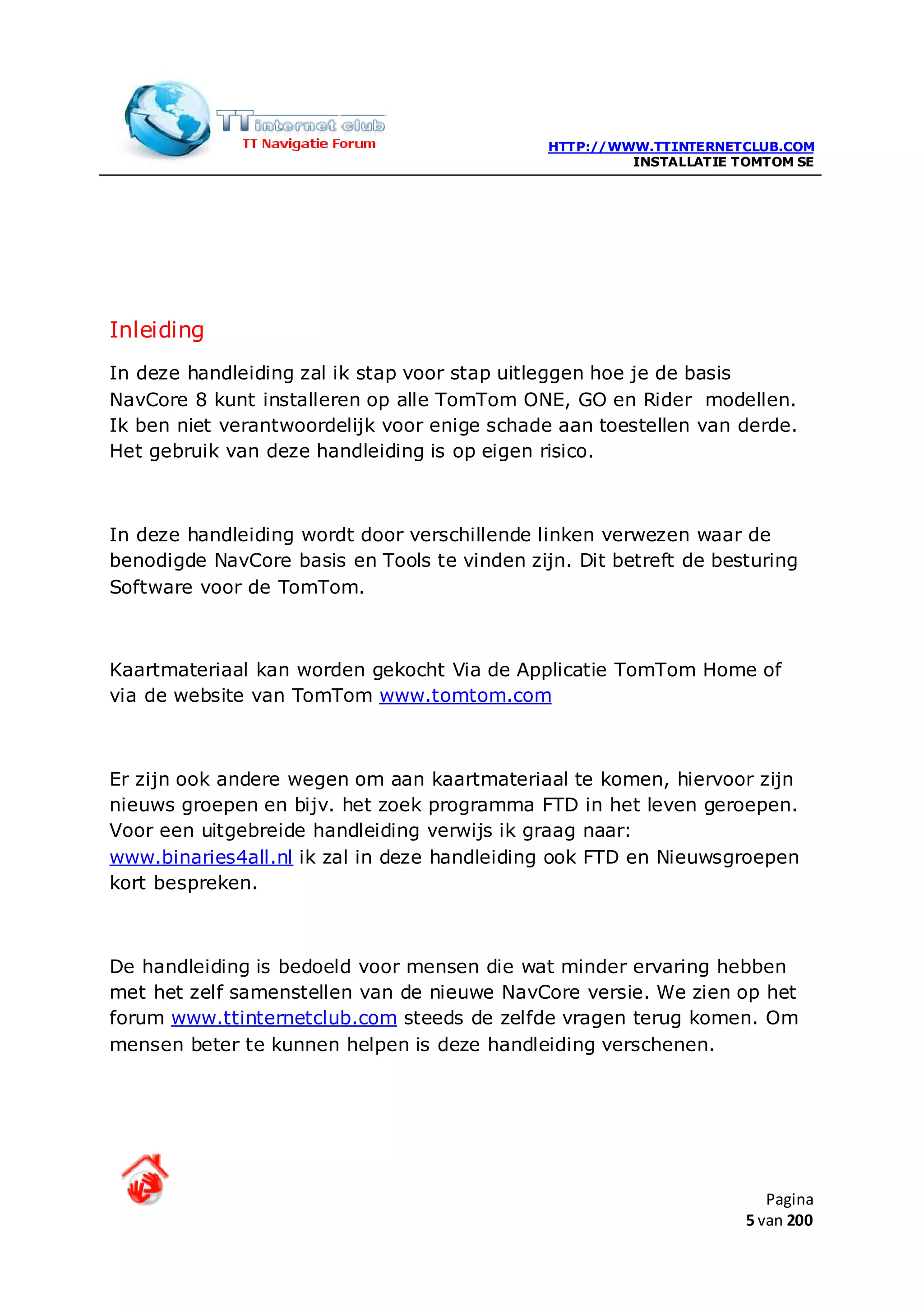 HTTP://WWW.TTINTERNETCLUB.COM
                                                       INSTALLATIE TOMTOM SE




Inleiding
In deze handleiding zal ik stap voor stap uitleggen hoe je de basis
NavCore 8 kunt installeren op alle TomTom ONE, GO en Rider modellen.
Ik ben niet verantwoordelijk voor enige schade aan toestellen van derde.
Het gebruik van deze handleiding is op eigen risico.



In deze handleiding wordt door verschillende linken verwezen waar de
benodigde NavCore basis en Tools te vinden zijn. Dit betreft de besturing
Software voor de TomTom.



Kaartmateriaal kan worden gekocht Via de Applicatie TomTom Home of
via de website van TomTom www.tomtom.com



Er zijn ook andere wegen om aan kaartmateriaal te komen, hiervoor zijn
nieuws groepen en bijv. het zoek programma FTD in het leven geroepen.
Voor een uitgebreide handleiding verwijs ik graag naar:
www.binaries4all.nl ik zal in deze handleiding ook FTD en Nieuwsgroepen
kort bespreken.



De handleiding is bedoeld voor mensen die wat minder ervaring hebben
met het zelf samenstellen van de nieuwe NavCore versie. We zien op het
forum www.ttinternetclub.com steeds de zelfde vragen terug komen. Om
mensen beter te kunnen helpen is deze handleiding verschenen.




                                                                       Pagina
                                                                    5 van 200
 