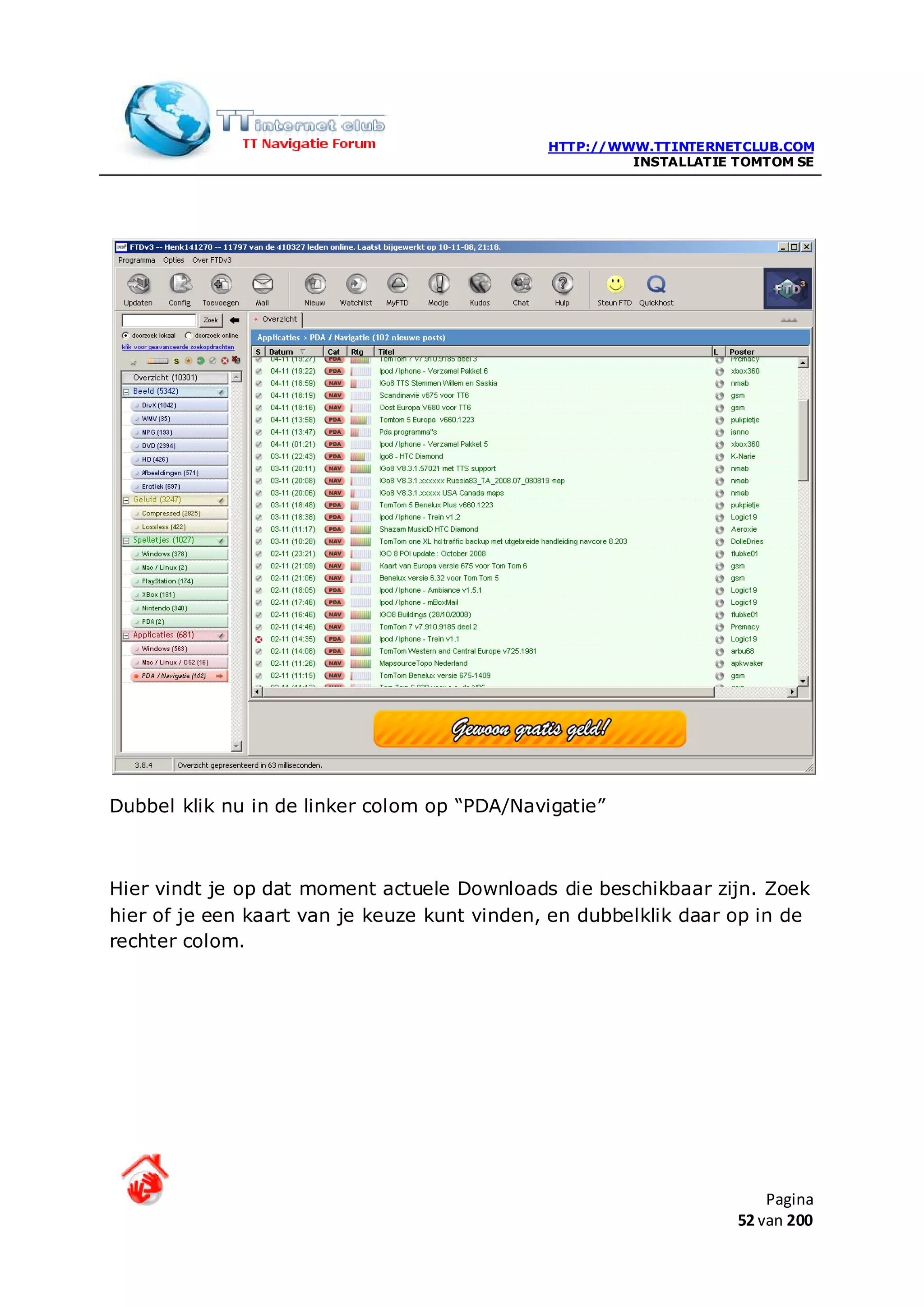 HTTP://WWW.TTINTERNETCLUB.COM
                                                       INSTALLATIE TOMTOM SE




Dubbel klik nu in de linker colom op “PDA/Navigatie”



Hier vindt je op dat moment actuele Downloads die beschikbaar zijn. Zoek
hier of je een kaart van je keuze kunt vinden, en dubbelklik daar op in de
rechter colom.




                                                                       Pagina
                                                                   52 van 200
 