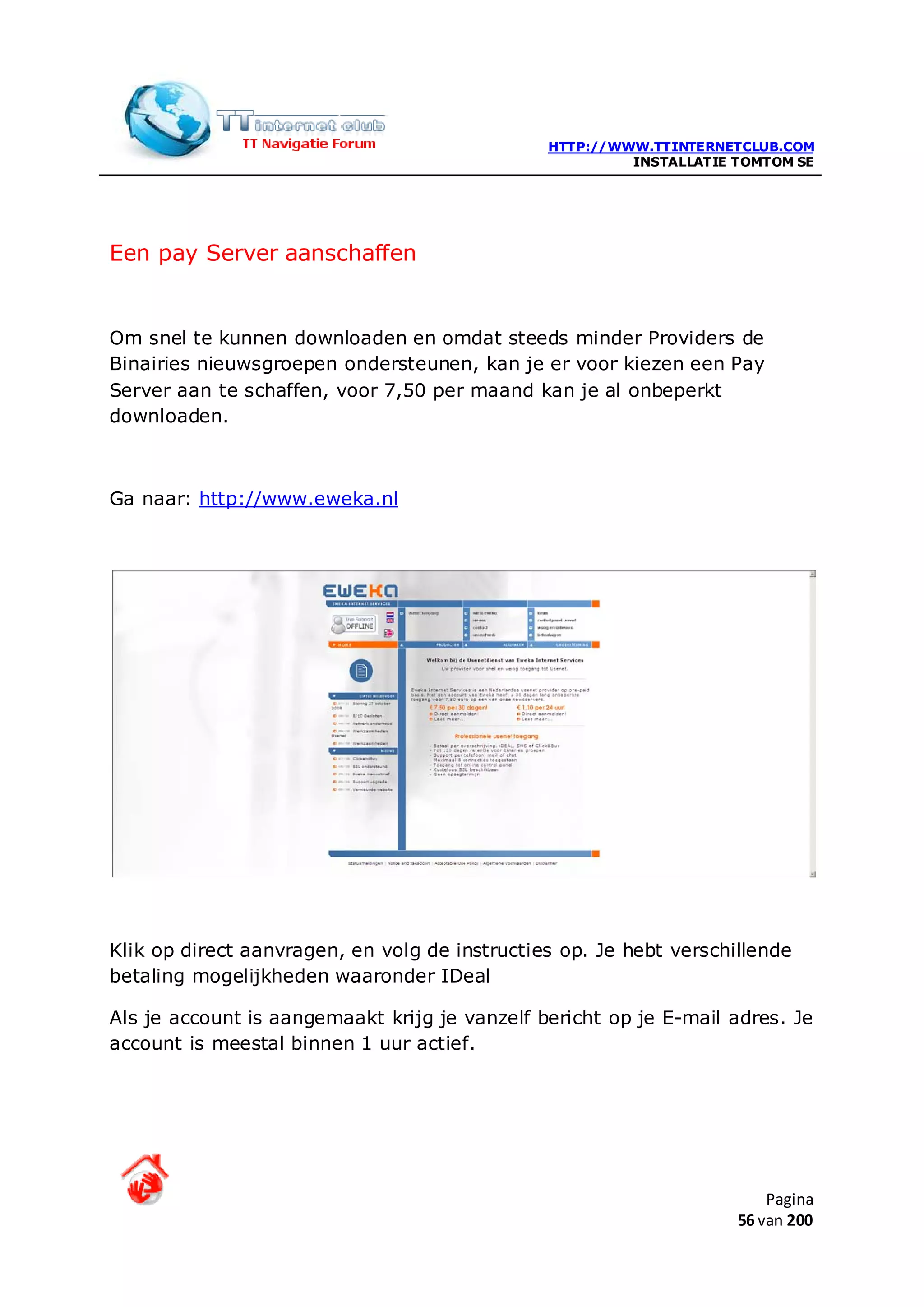 HTTP://WWW.TTINTERNETCLUB.COM
                                                        INSTALLATIE TOMTOM SE




Een pay Server aanschaffen


Om snel te kunnen downloaden en omdat steeds minder Providers de
Binairies nieuwsgroepen ondersteunen, kan je er voor kiezen een Pay
Server aan te schaffen, voor 7,50 per maand kan je al onbeperkt
downloaden.



Ga naar: http://www.eweka.nl




Klik op direct aanvragen, en volg de instructies op. Je hebt verschillende
betaling mogelijkheden waaronder IDeal

Als je account is aangemaakt krijg je vanzelf bericht op je E-mail adres. Je
account is meestal binnen 1 uur actief.




                                                                        Pagina
                                                                    56 van 200
 