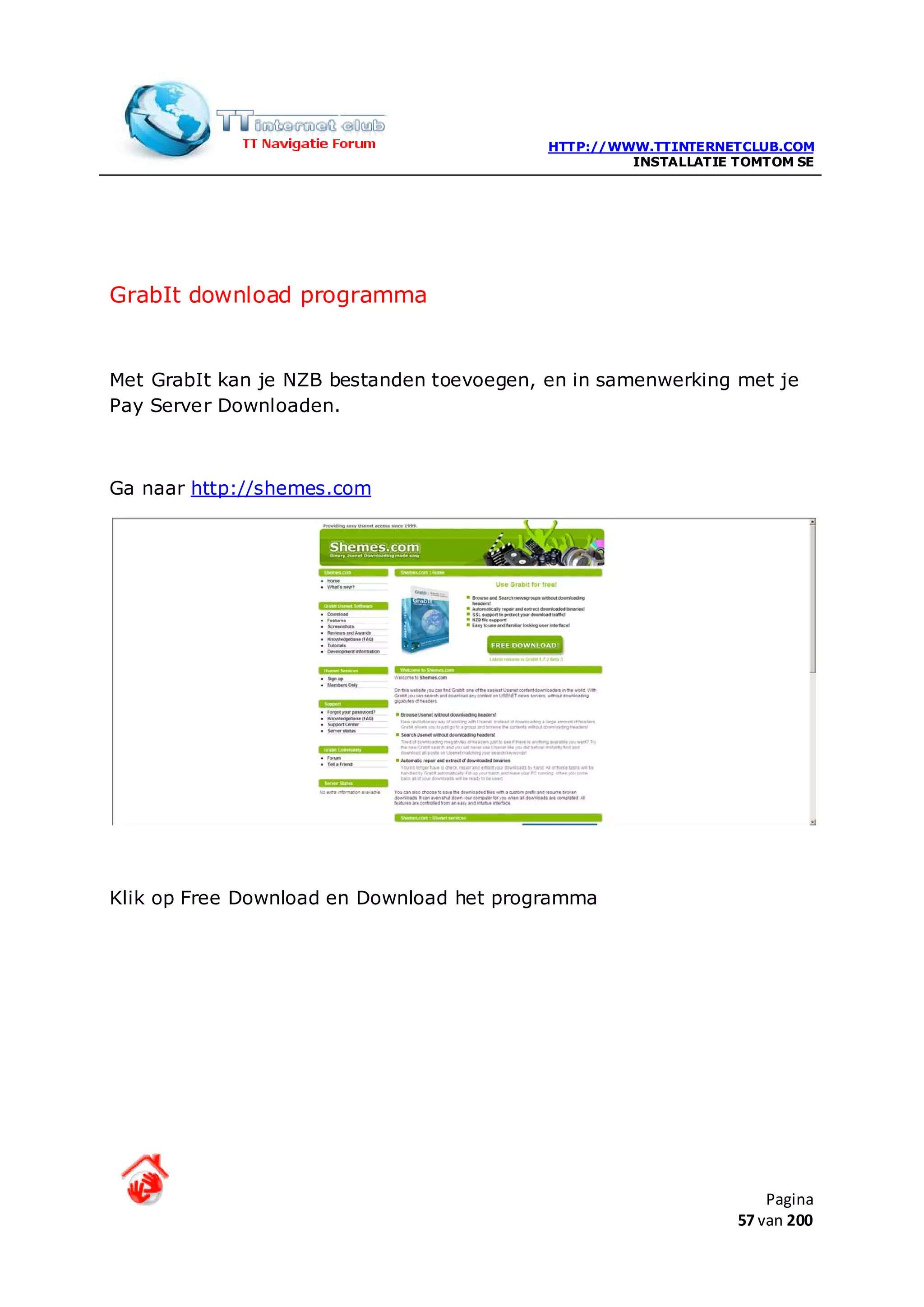HTTP://WWW.TTINTERNETCLUB.COM
                                                    INSTALLATIE TOMTOM SE




GrabIt download programma


Met GrabIt kan je NZB bestanden toevoegen, en in samenwerking met je
Pay Server Downloaden.



Ga naar http://shemes.com




Klik op Free Download en Download het programma




                                                                    Pagina
                                                                57 van 200
 