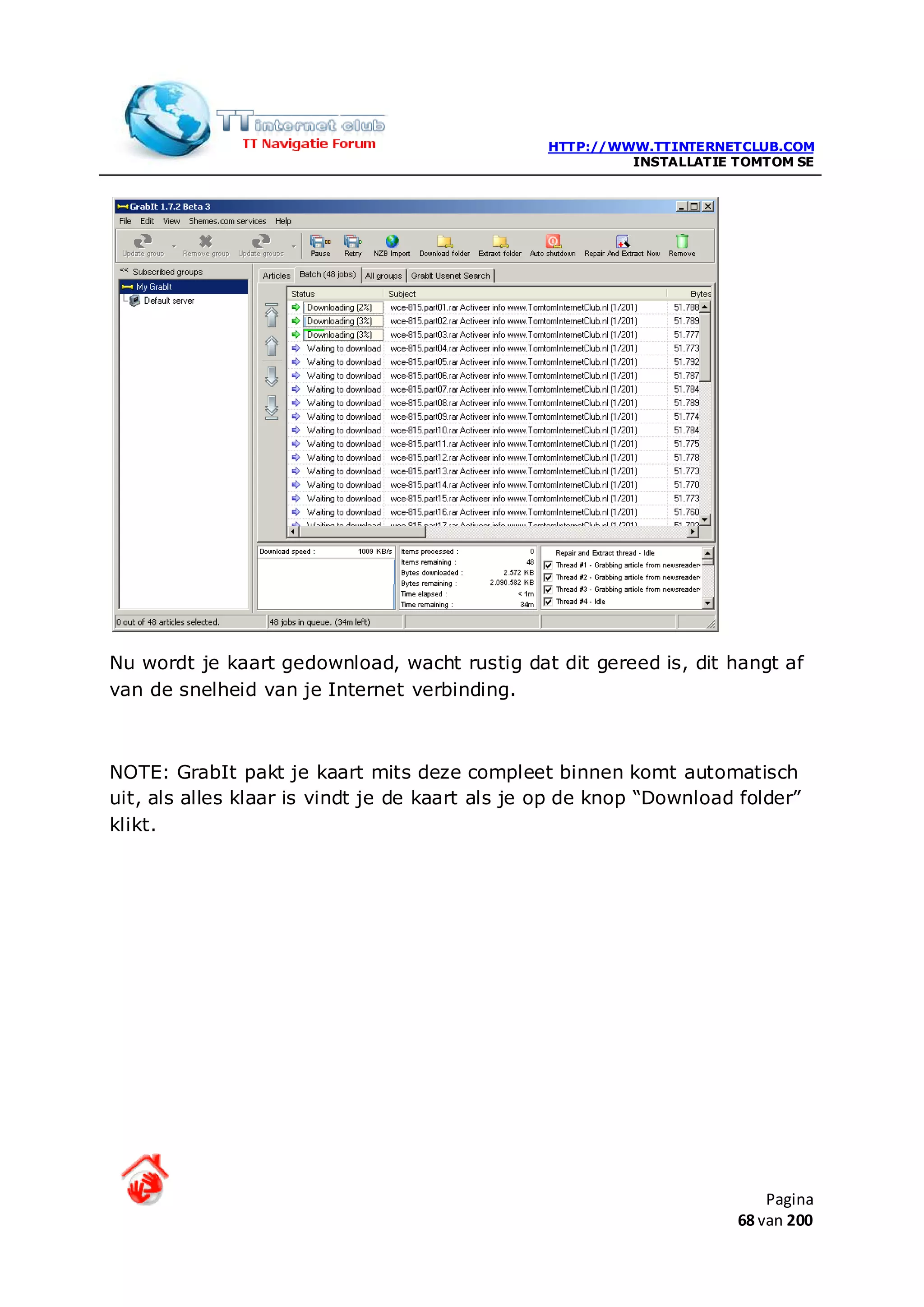 HTTP://WWW.TTINTERNETCLUB.COM
                                                         INSTALLATIE TOMTOM SE




Nu wordt je kaart gedownload, wacht rustig dat dit gereed is, dit hangt af
van de snelheid van je Internet verbinding.



NOTE: GrabIt pakt je kaart mits deze compleet binnen komt automatisch
uit, als alles klaar is vindt je de kaart als je op de knop “Download folder”
klikt.




                                                                         Pagina
                                                                     68 van 200
 