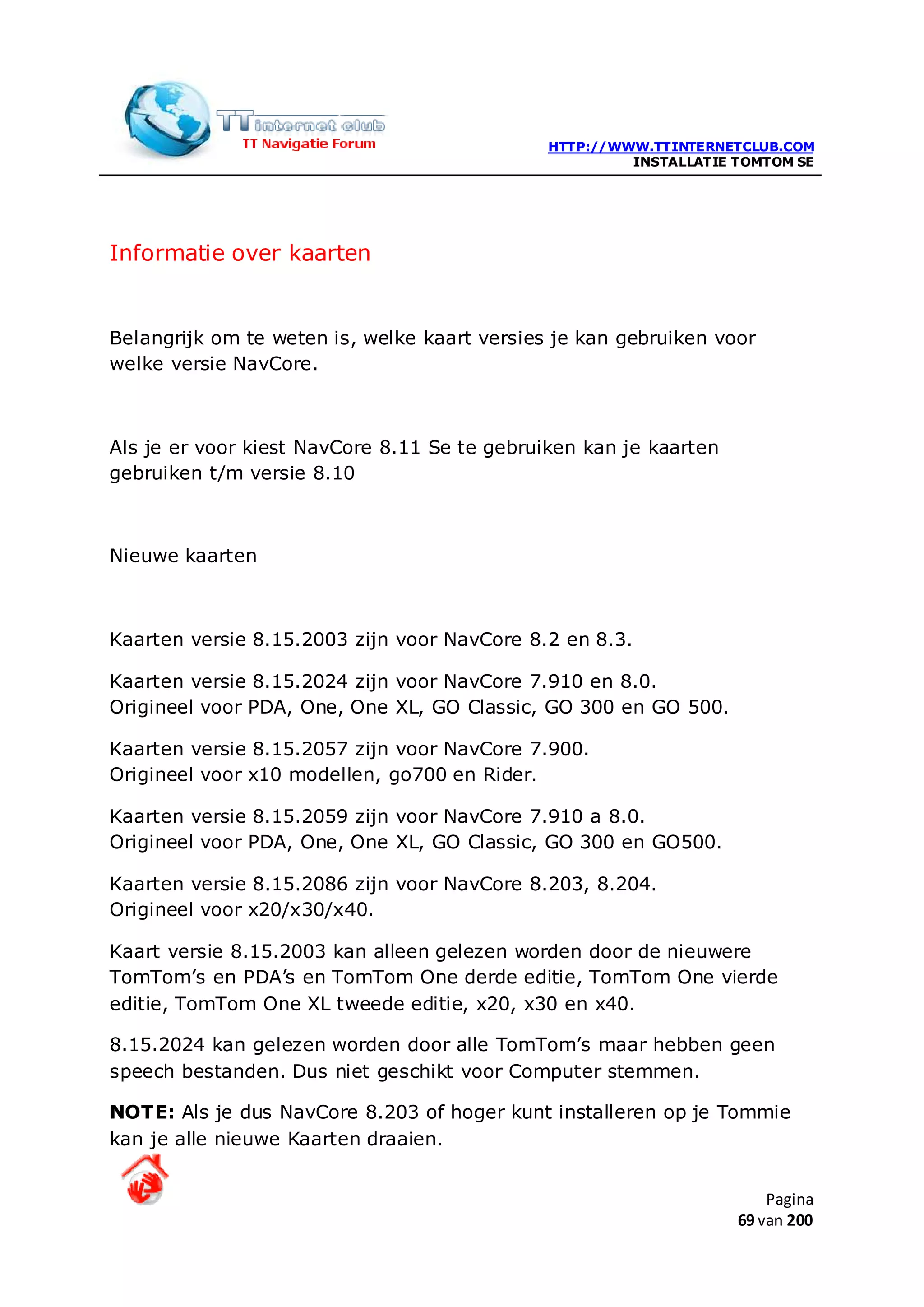 HTTP://WWW.TTINTERNETCLUB.COM
                                                       INSTALLATIE TOMTOM SE




Informatie over kaarten


Belangrijk om te weten is, welke kaart versies je kan gebruiken voor
welke versie NavCore.



Als je er voor kiest NavCore 8.11 Se te gebruiken kan je kaarten
gebruiken t/m versie 8.10



Nieuwe kaarten



Kaarten versie 8.15.2003 zijn voor NavCore 8.2 en 8.3.

Kaarten versie 8.15.2024 zijn voor NavCore 7.910 en 8.0.
Origineel voor PDA, One, One XL, GO Classic, GO 300 en GO 500.

Kaarten versie 8.15.2057 zijn voor NavCore 7.900.
Origineel voor x10 modellen, go700 en Rider.

Kaarten versie 8.15.2059 zijn voor NavCore 7.910 a 8.0.
Origineel voor PDA, One, One XL, GO Classic, GO 300 en GO500.

Kaarten versie 8.15.2086 zijn voor NavCore 8.203, 8.204.
Origineel voor x20/x30/x40.

Kaart versie 8.15.2003 kan alleen gelezen worden door de nieuwere
TomTom’s en PDA’s en TomTom One derde editie, TomTom One vierde
editie, TomTom One XL tweede editie, x20, x30 en x40.

8.15.2024 kan gelezen worden door alle TomTom’s maar hebben geen
speech bestanden. Dus niet geschikt voor Computer stemmen.

NOTE: Als je dus NavCore 8.203 of hoger kunt installeren op je Tommie
kan je alle nieuwe Kaarten draaien.


                                                                       Pagina
                                                                   69 van 200
 