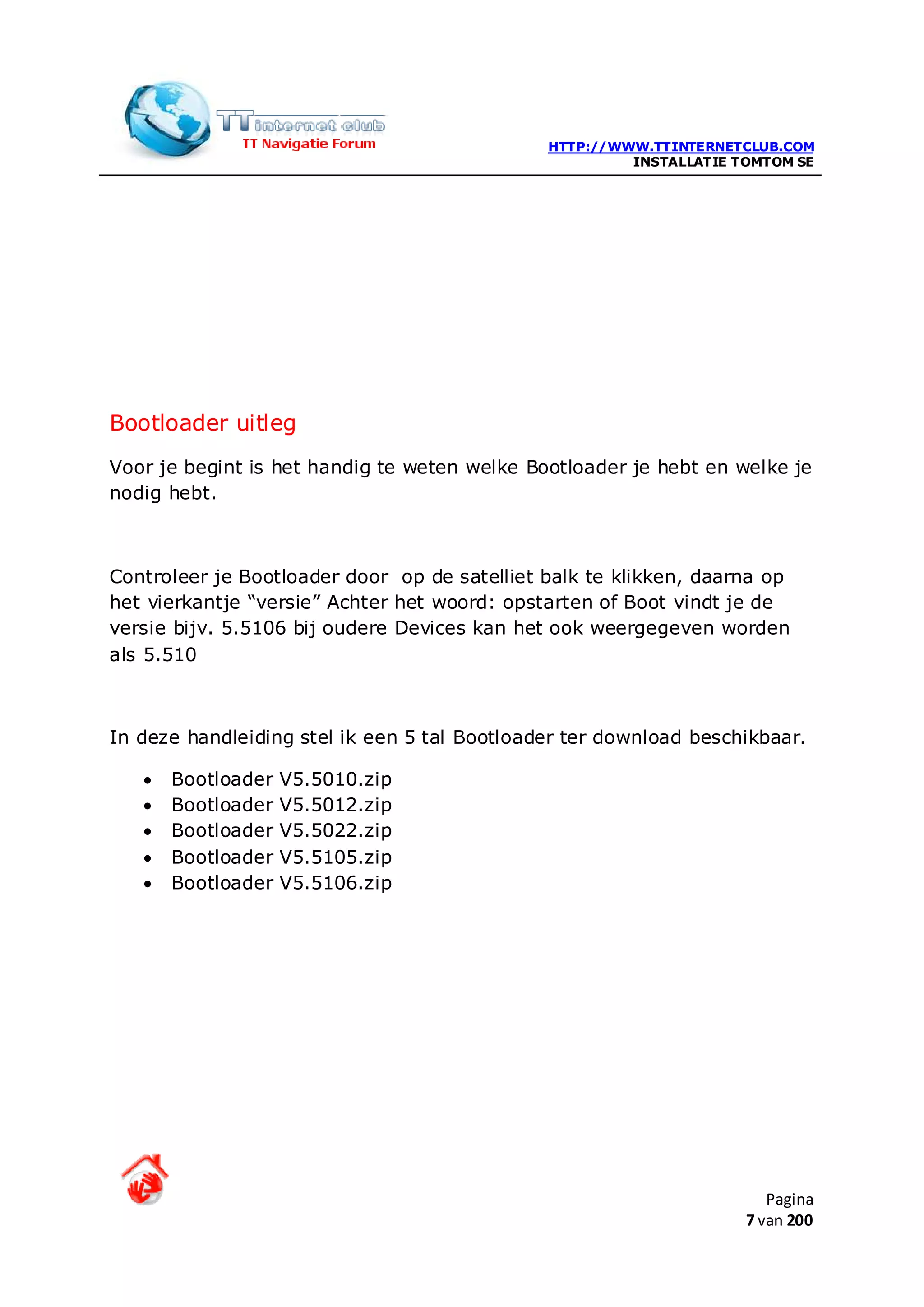 HTTP://WWW.TTINTERNETCLUB.COM
                                                       INSTALLATIE TOMTOM SE




Bootloader uitleg
Voor je begint is het handig te weten welke Bootloader je hebt en welke je
nodig hebt.



Controleer je Bootloader door op de satelliet balk te klikken, daarna op
het vierkantje “versie” Achter het woord: opstarten of Boot vindt je de
versie bijv. 5.5106 bij oudere Devices kan het ook weergegeven worden
als 5.510



In deze handleiding stel ik een 5 tal Bootloader ter download beschikbaar.

   •   Bootloader   V5.5010.zip
   •   Bootloader   V5.5012.zip
   •   Bootloader   V5.5022.zip
   •   Bootloader   V5.5105.zip
   •   Bootloader   V5.5106.zip




                                                                       Pagina
                                                                    7 van 200
 