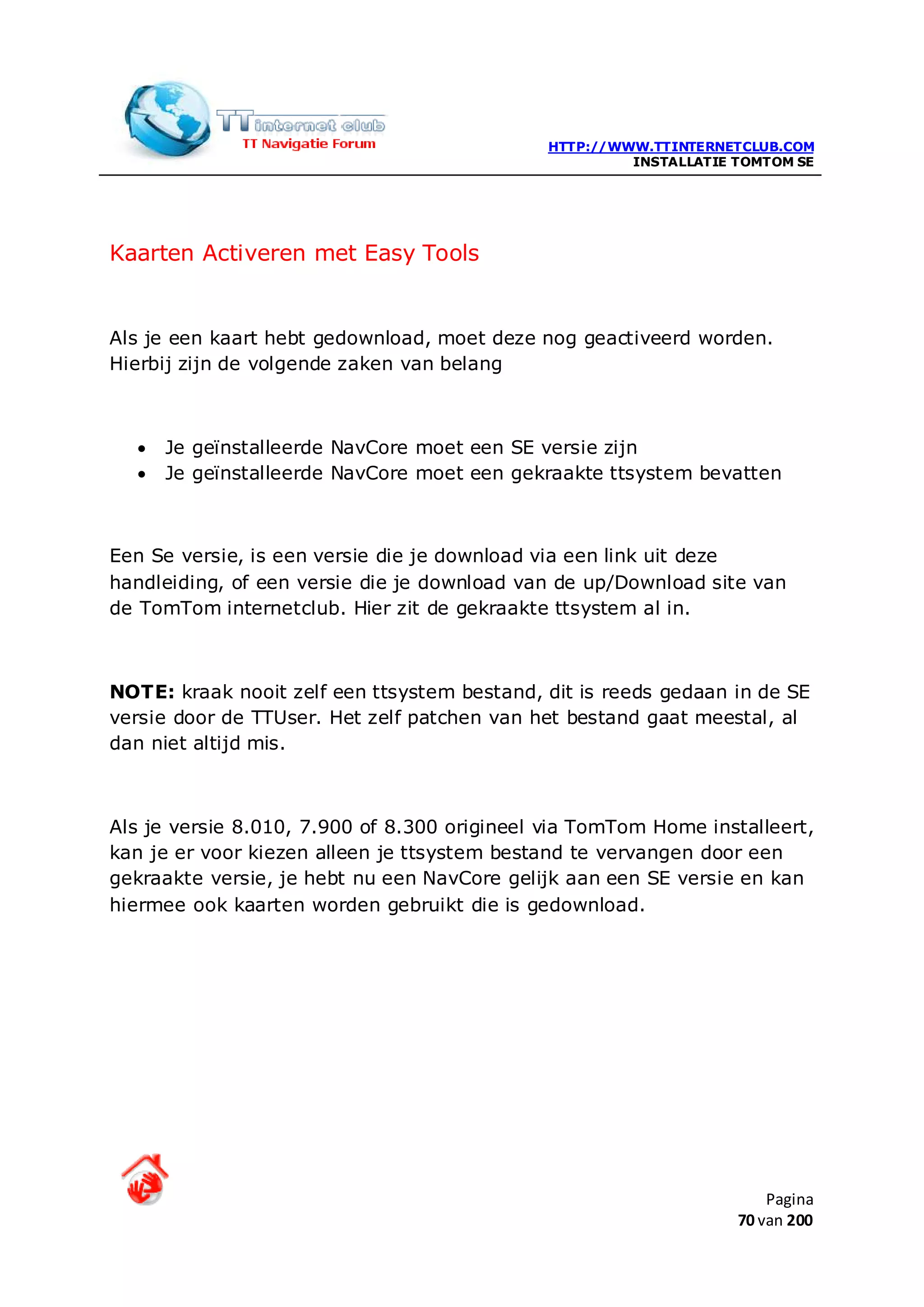 HTTP://WWW.TTINTERNETCLUB.COM
                                                       INSTALLATIE TOMTOM SE




Kaarten Activeren met Easy Tools


Als je een kaart hebt gedownload, moet deze nog geactiveerd worden.
Hierbij zijn de volgende zaken van belang



  •   Je geïnstalleerde NavCore moet een SE versie zijn
  •   Je geïnstalleerde NavCore moet een gekraakte ttsystem bevatten



Een Se versie, is een versie die je download via een link uit deze
handleiding, of een versie die je download van de up/Download site van
de TomTom internetclub. Hier zit de gekraakte ttsystem al in.



NOTE: kraak nooit zelf een ttsystem bestand, dit is reeds gedaan in de SE
versie door de TTUser. Het zelf patchen van het bestand gaat meestal, al
dan niet altijd mis.



Als je versie 8.010, 7.900 of 8.300 origineel via TomTom Home installeert,
kan je er voor kiezen alleen je ttsystem bestand te vervangen door een
gekraakte versie, je hebt nu een NavCore gelijk aan een SE versie en kan
hiermee ook kaarten worden gebruikt die is gedownload.




                                                                       Pagina
                                                                   70 van 200
 