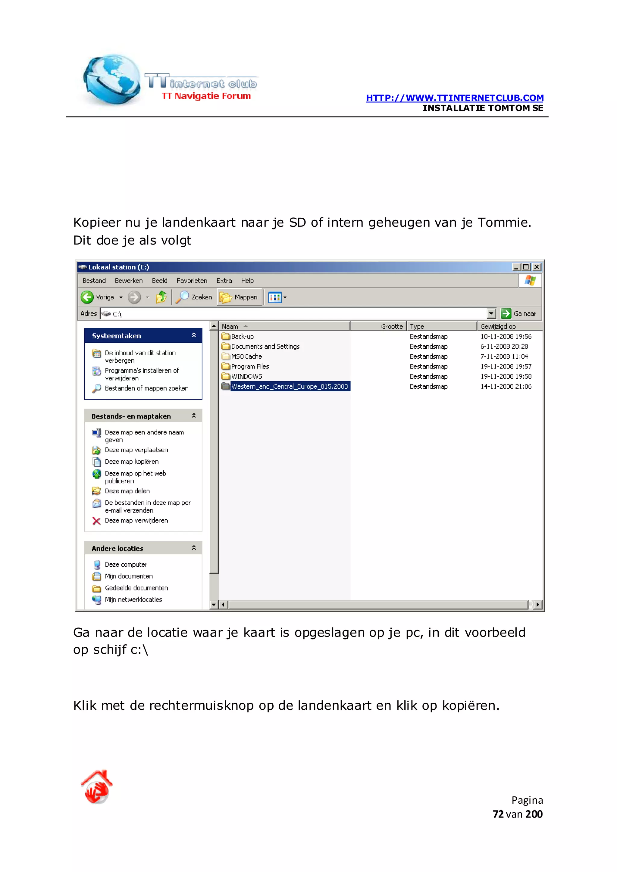 HTTP://WWW.TTINTERNETCLUB.COM
                                                        INSTALLATIE TOMTOM SE




Kopieer nu je landenkaart naar je SD of intern geheugen van je Tommie.
Dit doe je als volgt




Ga naar de locatie waar je kaart is opgeslagen op je pc, in dit voorbeeld
op schijf c:



Klik met de rechtermuisknop op de landenkaart en klik op kopiëren.




                                                                        Pagina
                                                                    72 van 200
 