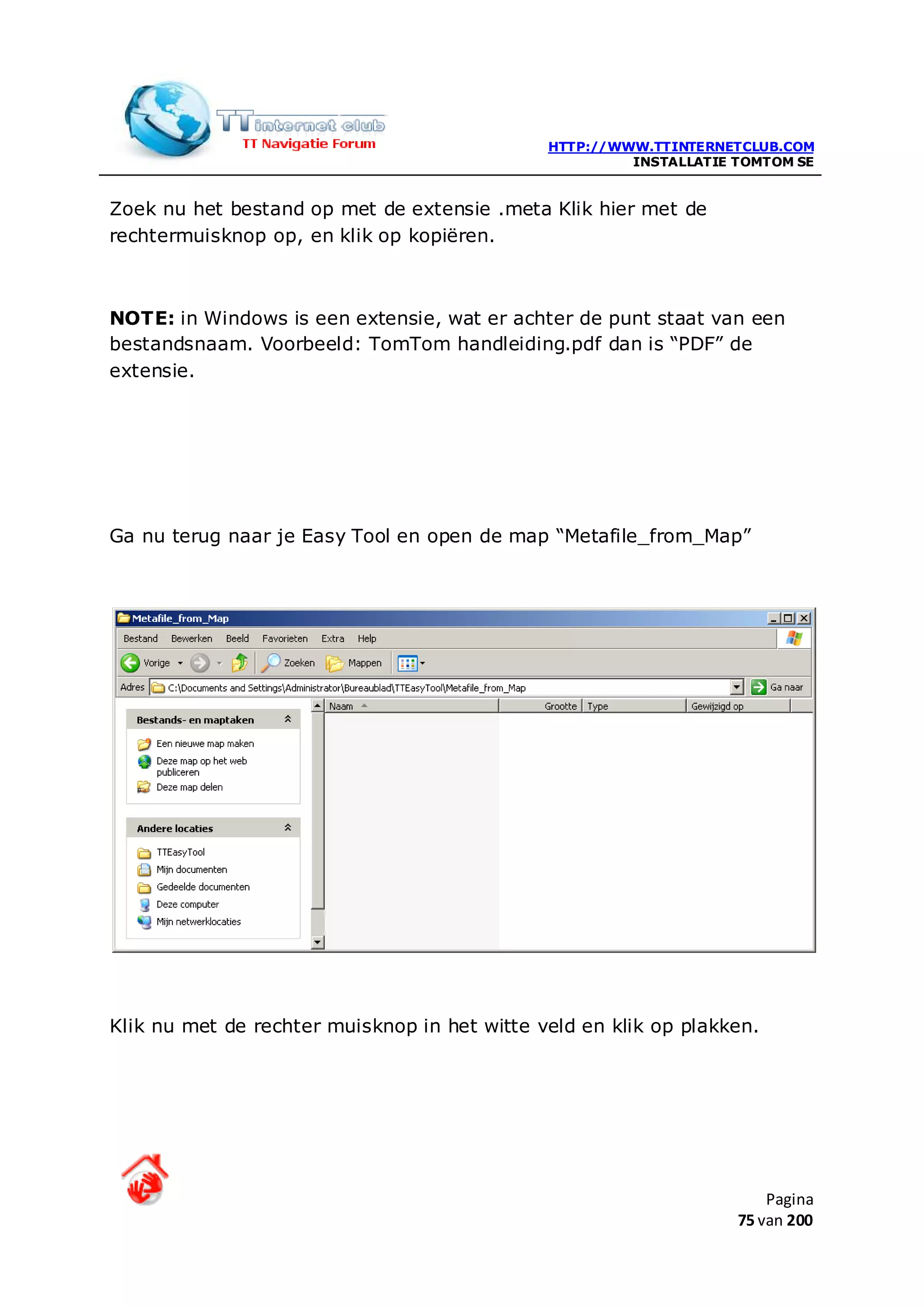 HTTP://WWW.TTINTERNETCLUB.COM
                                                       INSTALLATIE TOMTOM SE


Zoek nu het bestand op met de extensie .meta Klik hier met de
rechtermuisknop op, en klik op kopiëren.



NOTE: in Windows is een extensie, wat er achter de punt staat van een
bestandsnaam. Voorbeeld: TomTom handleiding.pdf dan is “PDF” de
extensie.




Ga nu terug naar je Easy Tool en open de map “Metafile_from_Map”




Klik nu met de rechter muisknop in het witte veld en klik op plakken.




                                                                       Pagina
                                                                   75 van 200
 