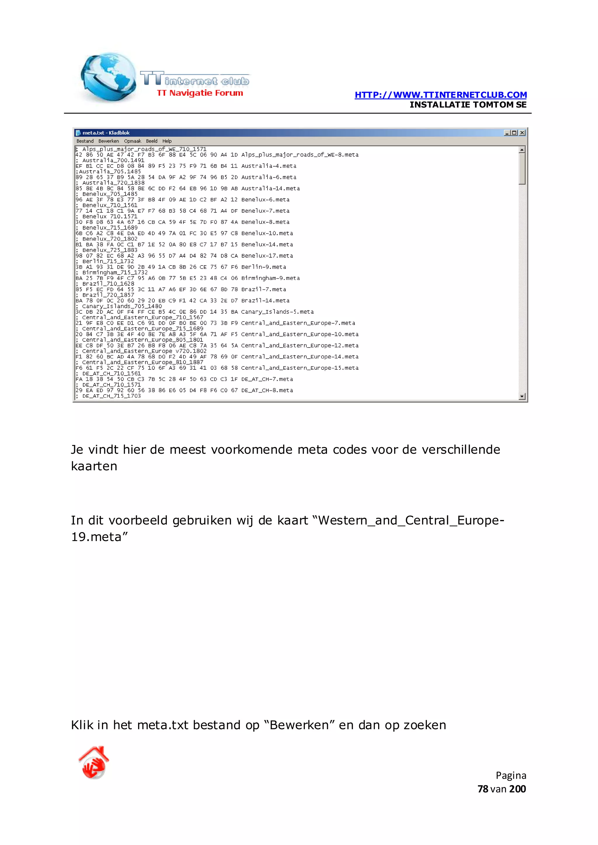 HTTP://WWW.TTINTERNETCLUB.COM
                                                     INSTALLATIE TOMTOM SE




Je vindt hier de meest voorkomende meta codes voor de verschillende
kaarten



In dit voorbeeld gebruiken wij de kaart “Western_and_Central_Europe-
19.meta”




Klik in het meta.txt bestand op “Bewerken” en dan op zoeken



                                                                     Pagina
                                                                 78 van 200
 