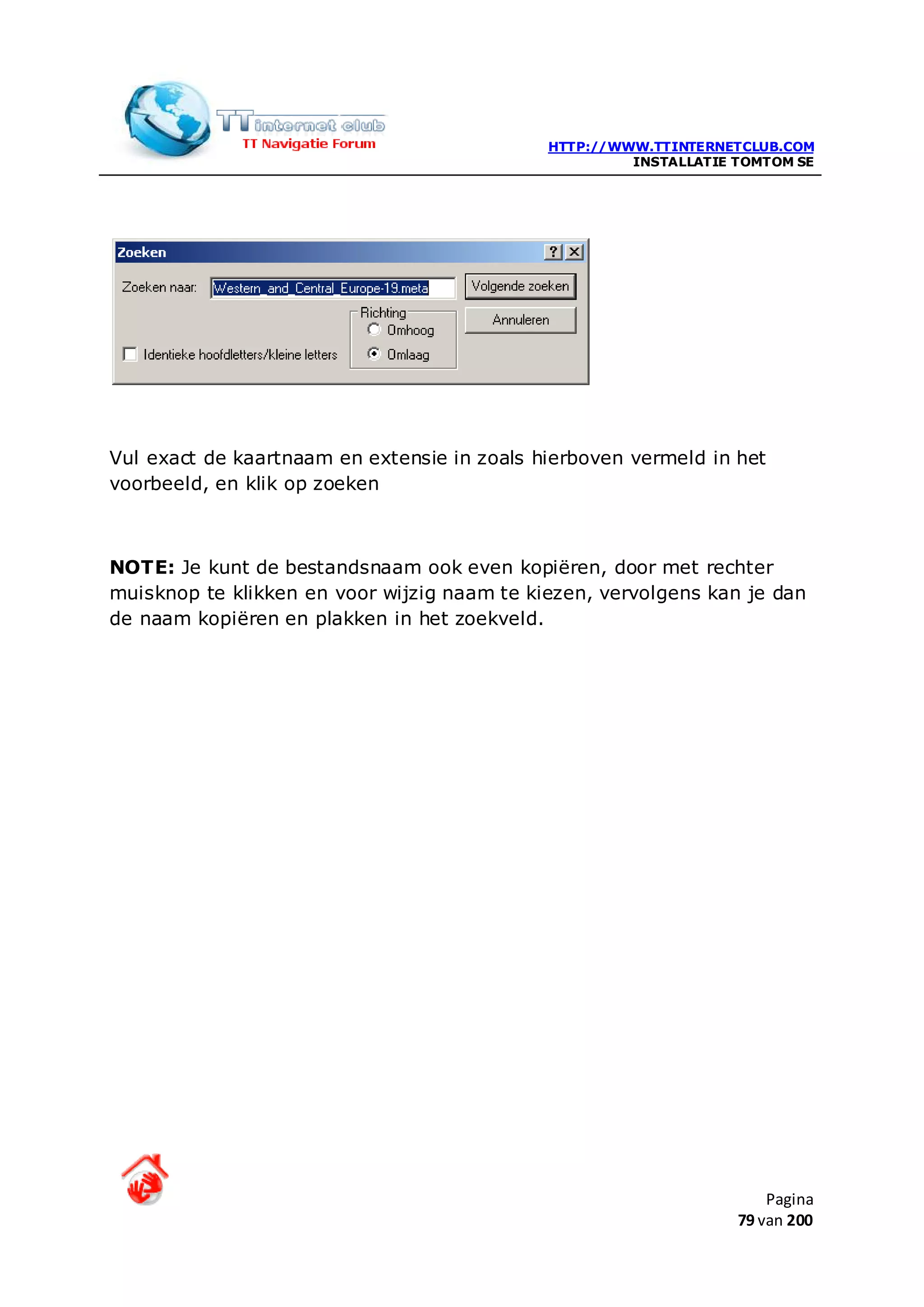 HTTP://WWW.TTINTERNETCLUB.COM
                                                      INSTALLATIE TOMTOM SE




Vul exact de kaartnaam en extensie in zoals hierboven vermeld in het
voorbeeld, en klik op zoeken



NOTE: Je kunt de bestandsnaam ook even kopiëren, door met rechter
muisknop te klikken en voor wijzig naam te kiezen, vervolgens kan je dan
de naam kopiëren en plakken in het zoekveld.




                                                                      Pagina
                                                                  79 van 200
 