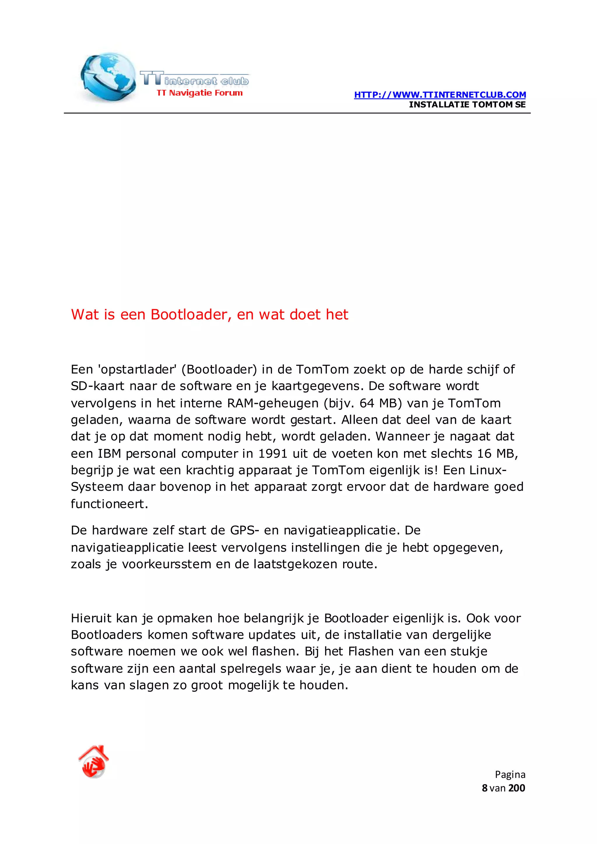 HTTP://WWW.TTINTERNETCLUB.COM
                                                        INSTALLATIE TOMTOM SE




Wat is een Bootloader, en wat doet het


Een 'opstartlader' (Bootloader) in de TomTom zoekt op de harde schijf of
SD-kaart naar de software en je kaartgegevens. De software wordt
vervolgens in het interne RAM-geheugen (bijv. 64 MB) van je TomTom
geladen, waarna de software wordt gestart. Alleen dat deel van de kaart
dat je op dat moment nodig hebt, wordt geladen. Wanneer je nagaat dat
een IBM personal computer in 1991 uit de voeten kon met slechts 16 MB,
begrijp je wat een krachtig apparaat je TomTom eigenlijk is! Een Linux-
Systeem daar bovenop in het apparaat zorgt ervoor dat de hardware goed
functioneert.

De hardware zelf start de GPS- en navigatieapplicatie. De
navigatieapplicatie leest vervolgens instellingen die je hebt opgegeven,
zoals je voorkeursstem en de laatstgekozen route.



Hieruit kan je opmaken hoe belangrijk je Bootloader eigenlijk is. Ook voor
Bootloaders komen software updates uit, de installatie van dergelijke
software noemen we ook wel flashen. Bij het Flashen van een stukje
software zijn een aantal spelregels waar je, je aan dient te houden om de
kans van slagen zo groot mogelijk te houden.




                                                                        Pagina
                                                                     8 van 200
 