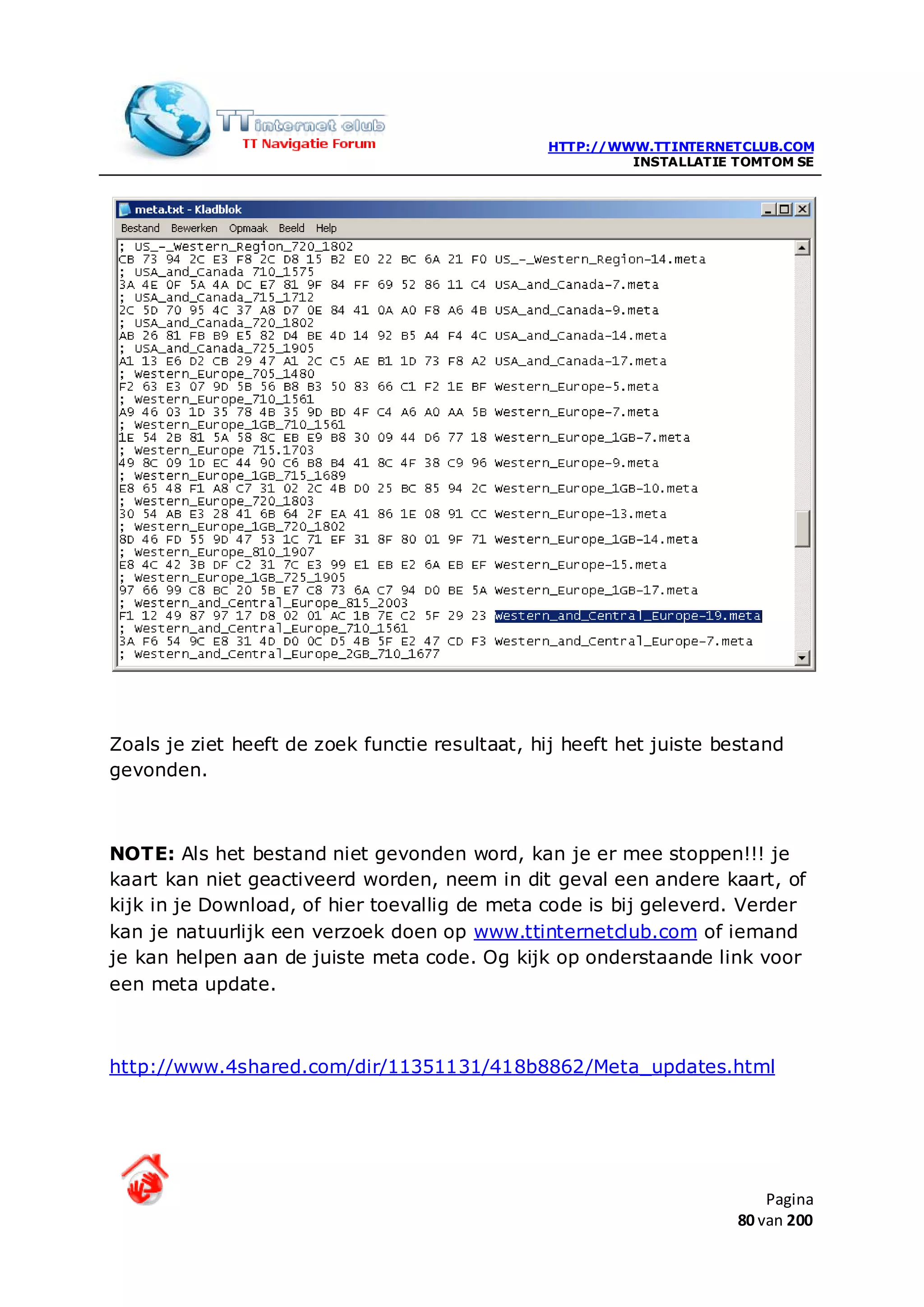 HTTP://WWW.TTINTERNETCLUB.COM
                                                         INSTALLATIE TOMTOM SE




Zoals je ziet heeft de zoek functie resultaat, hij heeft het juiste bestand
gevonden.



NOTE: Als het bestand niet gevonden word, kan je er mee stoppen!!! je
kaart kan niet geactiveerd worden, neem in dit geval een andere kaart, of
kijk in je Download, of hier toevallig de meta code is bij geleverd. Verder
kan je natuurlijk een verzoek doen op www.ttinternetclub.com of iemand
je kan helpen aan de juiste meta code. Og kijk op onderstaande link voor
een meta update.



http://www.4shared.com/dir/11351131/418b8862/Meta_updates.html




                                                                         Pagina
                                                                     80 van 200
 