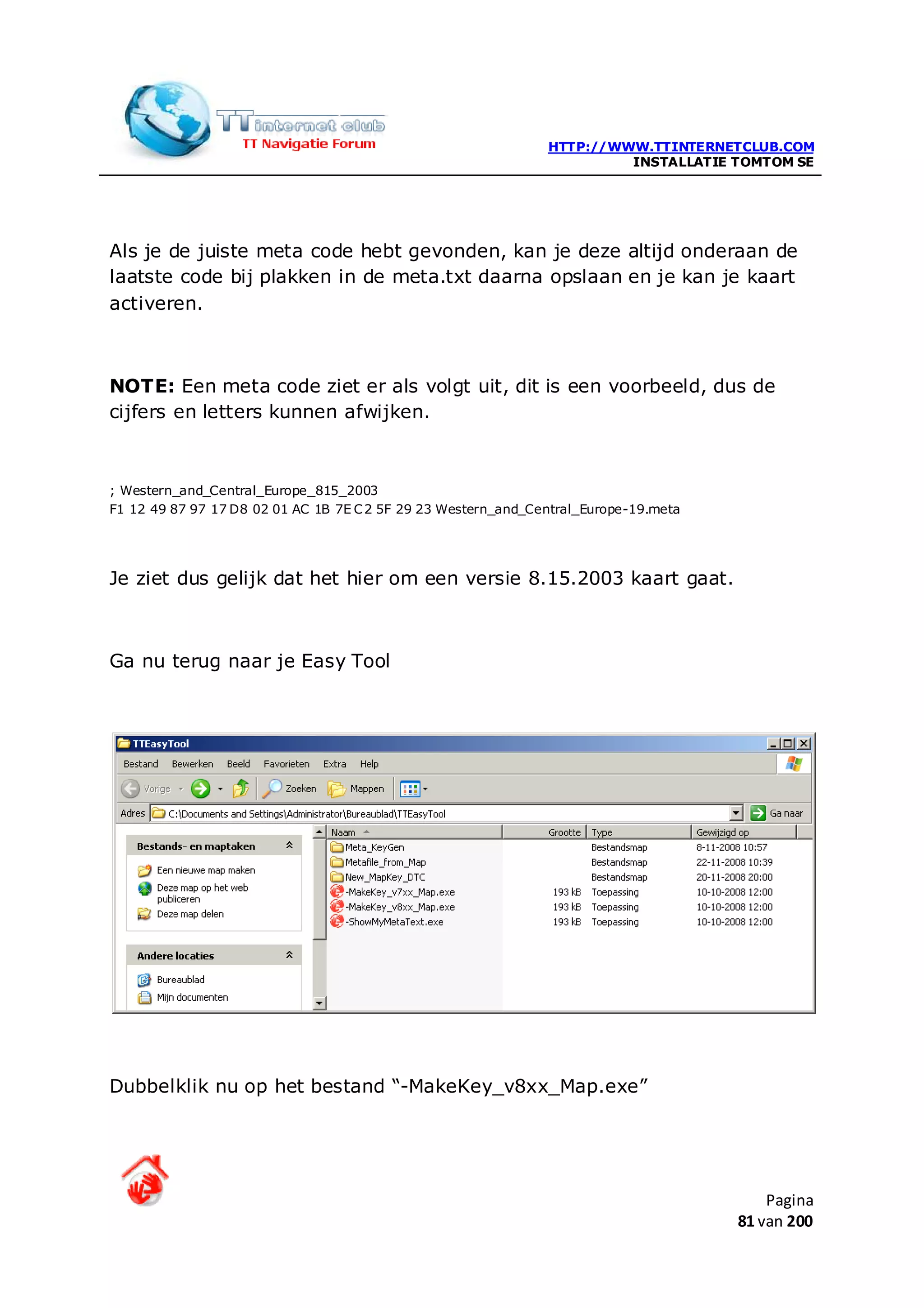 HTTP://WWW.TTINTERNETCLUB.COM
                                                                        INSTALLATIE TOMTOM SE




Als je de juiste meta code hebt gevonden, kan je deze altijd onderaan de
laatste code bij plakken in de meta.txt daarna opslaan en je kan je kaart
activeren.



NOTE: Een meta code ziet er als volgt uit, dit is een voorbeeld, dus de
cijfers en letters kunnen afwijken.



; Western_and_Central_Europe_815_2003
F1 12 49 87 97 17 D8 02 01 AC 1B 7E C 2 5F 29 23 Western_and_Central_Europe-19.meta




Je ziet dus gelijk dat het hier om een versie 8.15.2003 kaart gaat.



Ga nu terug naar je Easy Tool




Dubbelklik nu op het bestand “-MakeKey_v8xx_Map.exe”




                                                                                          Pagina
                                                                                      81 van 200
 