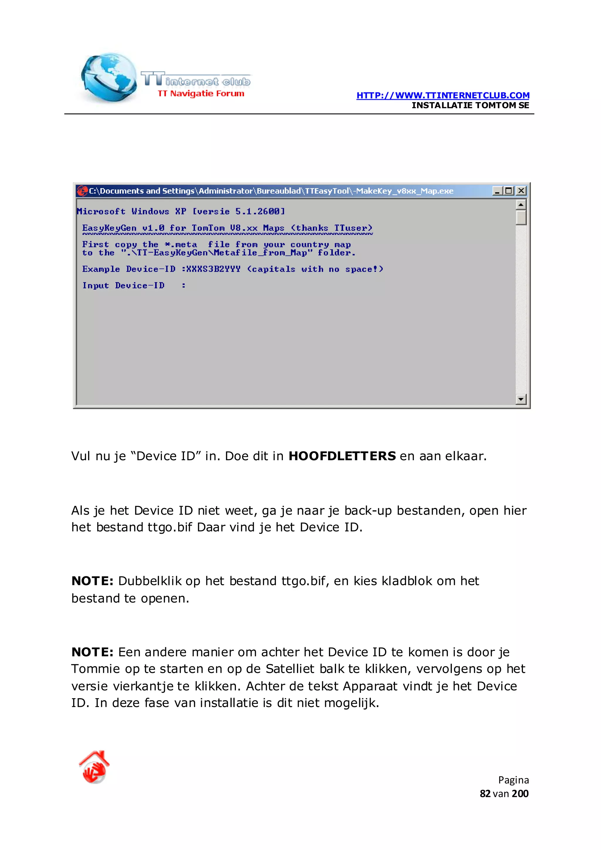 HTTP://WWW.TTINTERNETCLUB.COM
                                                       INSTALLATIE TOMTOM SE




Vul nu je “Device ID” in. Doe dit in HOOFDLETTERS en aan elkaar.



Als je het Device ID niet weet, ga je naar je back-up bestanden, open hier
het bestand ttgo.bif Daar vind je het Device ID.



NOTE: Dubbelklik op het bestand ttgo.bif, en kies kladblok om het
bestand te openen.



NOTE: Een andere manier om achter het Device ID te komen is door je
Tommie op te starten en op de Satelliet balk te klikken, vervolgens op het
versie vierkantje te klikken. Achter de tekst Apparaat vindt je het Device
ID. In deze fase van installatie is dit niet mogelijk.




                                                                        Pagina
                                                                    82 van 200
 