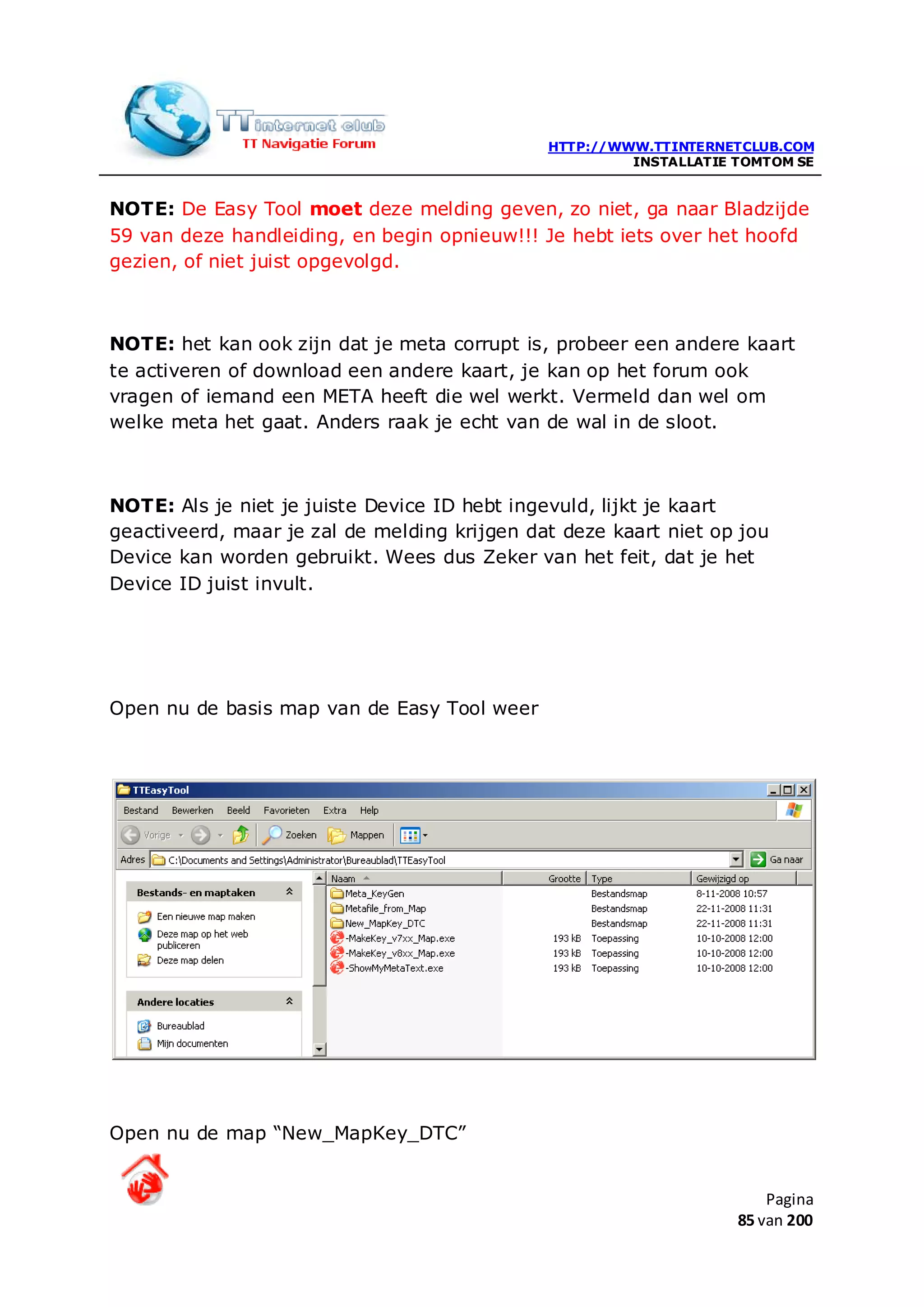 HTTP://WWW.TTINTERNETCLUB.COM
                                                       INSTALLATIE TOMTOM SE


NOTE: De Easy Tool moet deze melding geven, zo niet, ga naar Bladzijde
59 van deze handleiding, en begin opnieuw!!! Je hebt iets over het hoofd
gezien, of niet juist opgevolgd.



NOTE: het kan ook zijn dat je meta corrupt is, probeer een andere kaart
te activeren of download een andere kaart, je kan op het forum ook
vragen of iemand een META heeft die wel werkt. Vermeld dan wel om
welke meta het gaat. Anders raak je echt van de wal in de sloot.



NOTE: Als je niet je juiste Device ID hebt ingevuld, lijkt je kaart
geactiveerd, maar je zal de melding krijgen dat deze kaart niet op jou
Device kan worden gebruikt. Wees dus Zeker van het feit, dat je het
Device ID juist invult.




Open nu de basis map van de Easy Tool weer




Open nu de map “New_MapKey_DTC”


                                                                       Pagina
                                                                   85 van 200
 