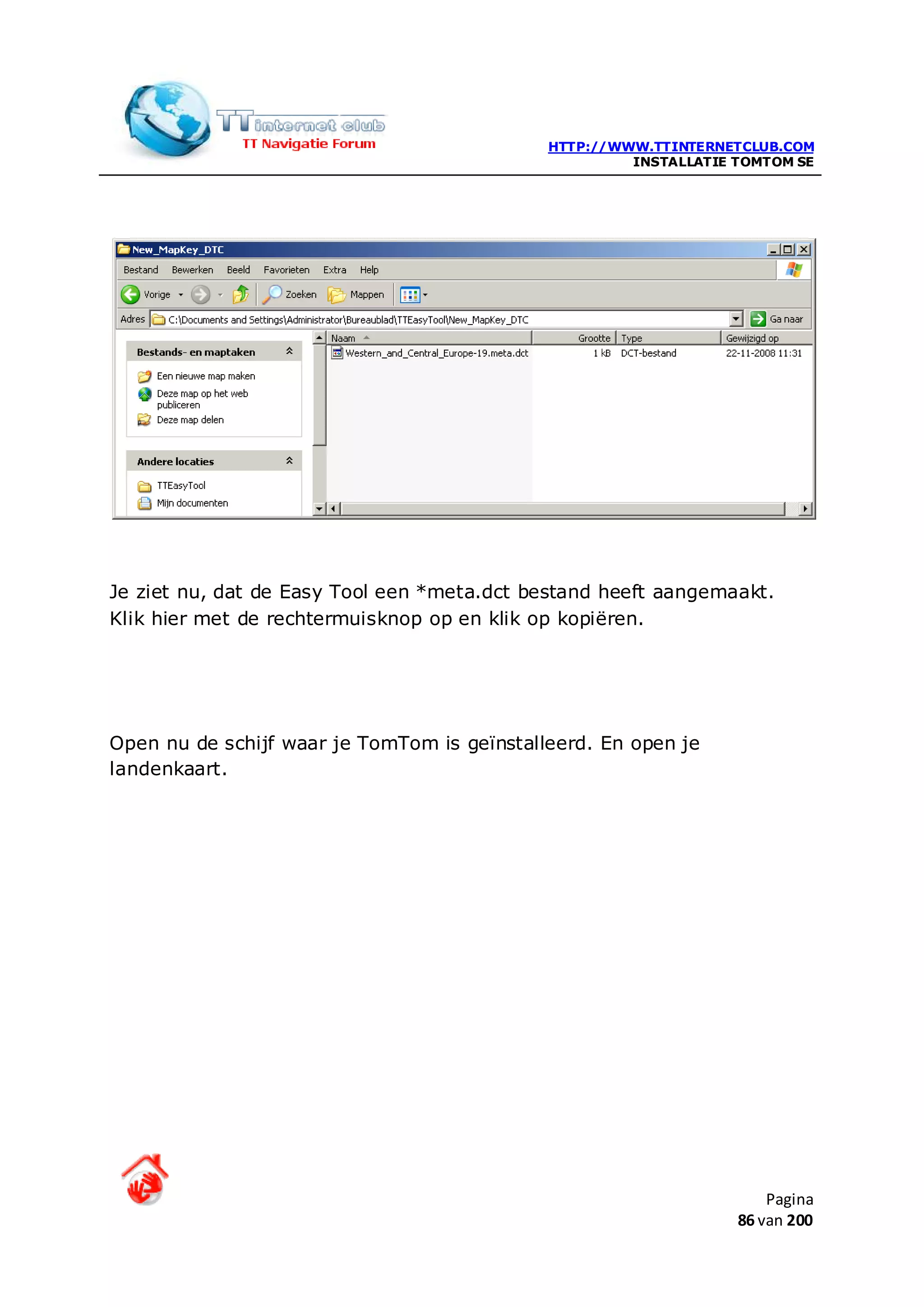 HTTP://WWW.TTINTERNETCLUB.COM
                                                      INSTALLATIE TOMTOM SE




Je ziet nu, dat de Easy Tool een *meta.dct bestand heeft aangemaakt.
Klik hier met de rechtermuisknop op en klik op kopiëren.




Open nu de schijf waar je TomTom is geïnstalleerd. En open je
landenkaart.




                                                                      Pagina
                                                                  86 van 200
 
