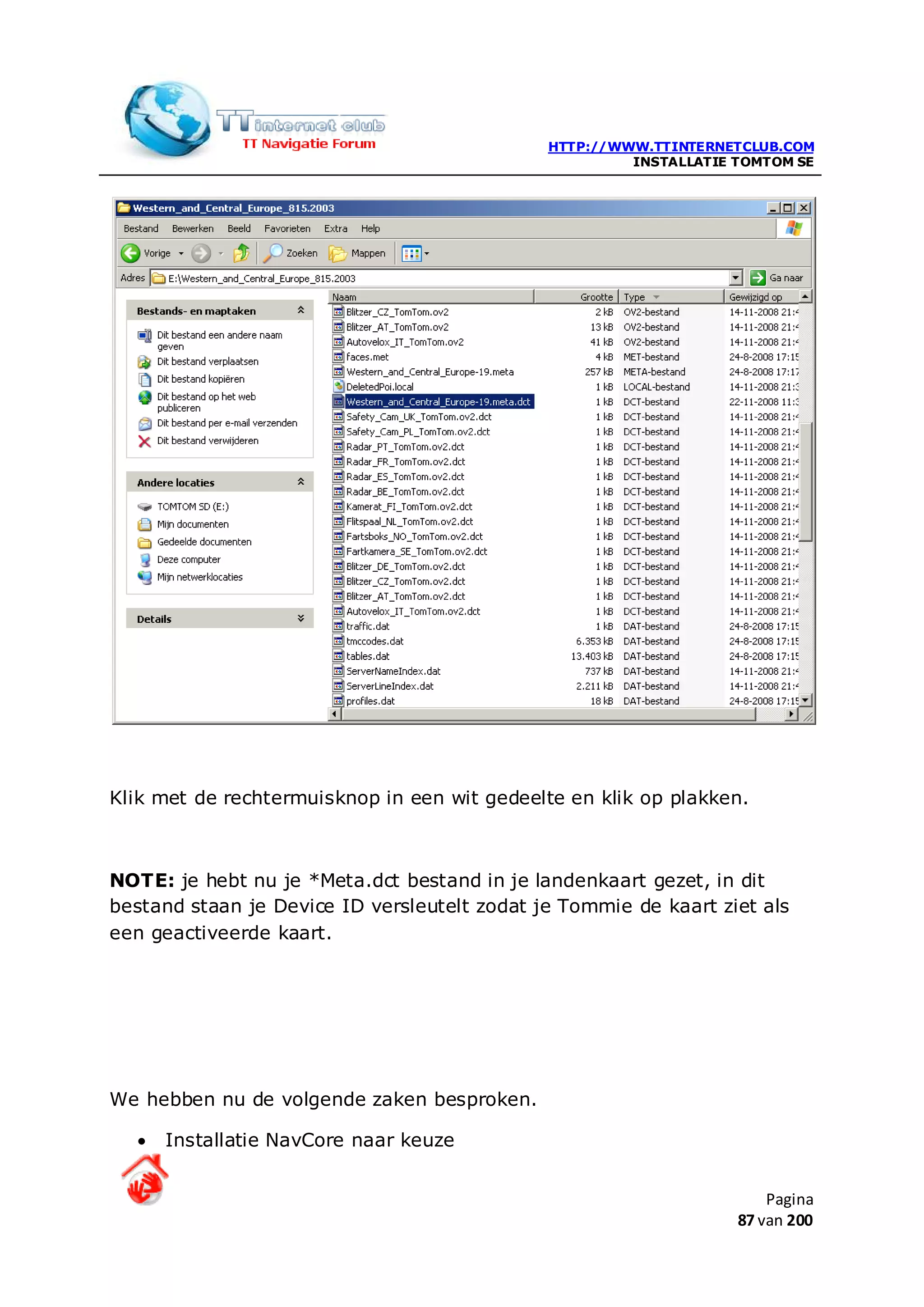 HTTP://WWW.TTINTERNETCLUB.COM
                                                       INSTALLATIE TOMTOM SE




Klik met de rechtermuisknop in een wit gedeelte en klik op plakken.



NOTE: je hebt nu je *Meta.dct bestand in je landenkaart gezet, in dit
bestand staan je Device ID versleutelt zodat je Tommie de kaart ziet als
een geactiveerde kaart.




We hebben nu de volgende zaken besproken.

  •   Installatie NavCore naar keuze


                                                                       Pagina
                                                                   87 van 200
 