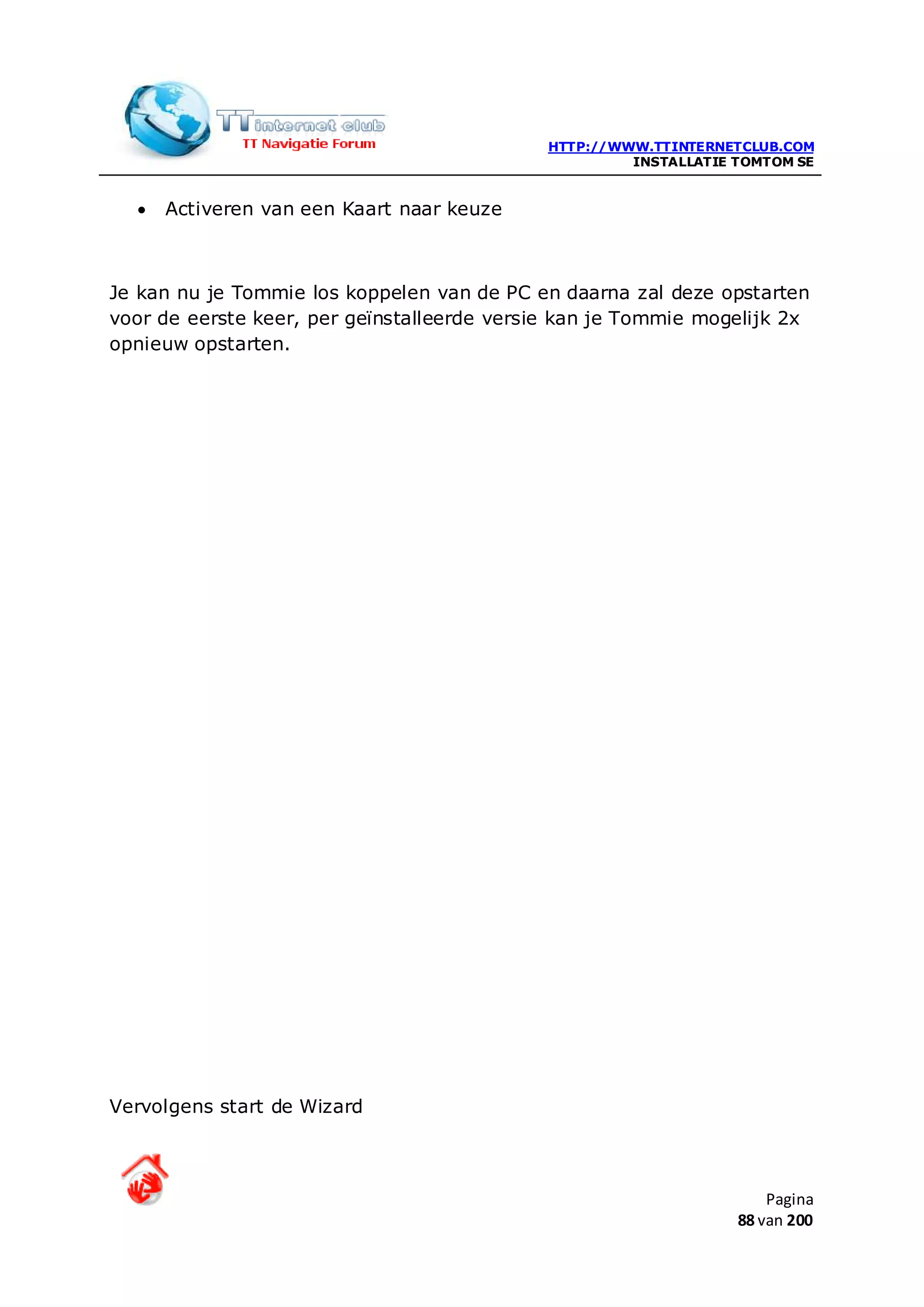 HTTP://WWW.TTINTERNETCLUB.COM
                                                      INSTALLATIE TOMTOM SE


  •   Activeren van een Kaart naar keuze



Je kan nu je Tommie los koppelen van de PC en daarna zal deze opstarten
voor de eerste keer, per geïnstalleerde versie kan je Tommie mogelijk 2x
opnieuw opstarten.




Vervolgens start de Wizard



                                                                      Pagina
                                                                  88 van 200
 