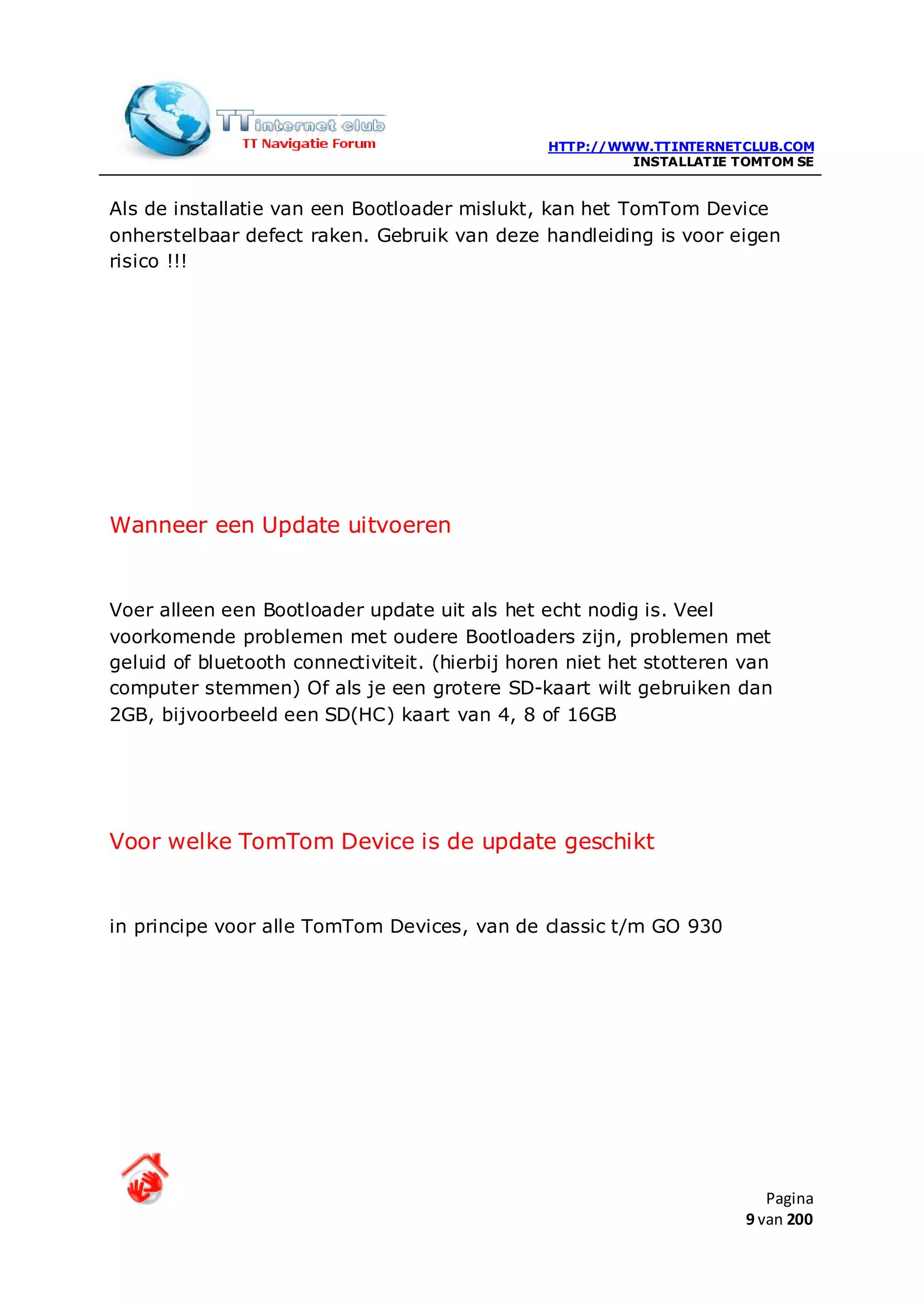 HTTP://WWW.TTINTERNETCLUB.COM
                                                         INSTALLATIE TOMTOM SE


Als de installatie van een Bootloader mislukt, kan het TomTom Device
onherstelbaar defect raken. Gebruik van deze handleiding is voor eigen
risico !!!




Wanneer een Update uitvoeren


Voer alleen een Bootloader update uit als het echt nodig is. Veel
voorkomende problemen met oudere Bootloaders zijn, problemen met
geluid of bluetooth connectiviteit. (hierbij horen niet het stotteren van
computer stemmen) Of als je een grotere SD-kaart wilt gebruiken dan
2GB, bijvoorbeeld een SD(HC) kaart van 4, 8 of 16GB




Voor welke TomTom Device is de update geschikt


in principe voor alle TomTom Devices, van de classic t/m GO 930




                                                                         Pagina
                                                                      9 van 200
 