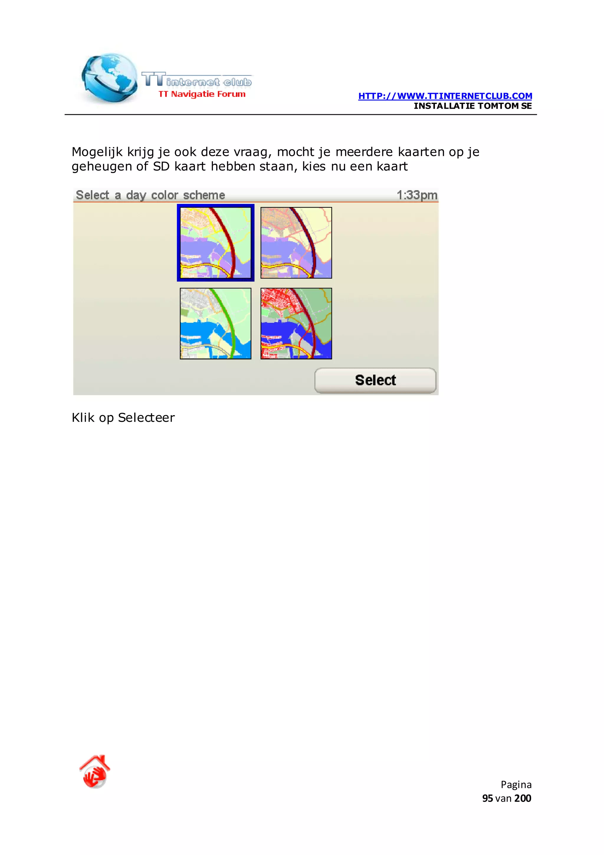 HTTP://WWW.TTINTERNETCLUB.COM
                                                      INSTALLATIE TOMTOM SE




Mogelijk krijg je ook deze vraag, mocht je meerdere kaarten op je
geheugen of SD kaart hebben staan, kies nu een kaart




Klik op Selecteer




                                                                        Pagina
                                                                    95 van 200
 