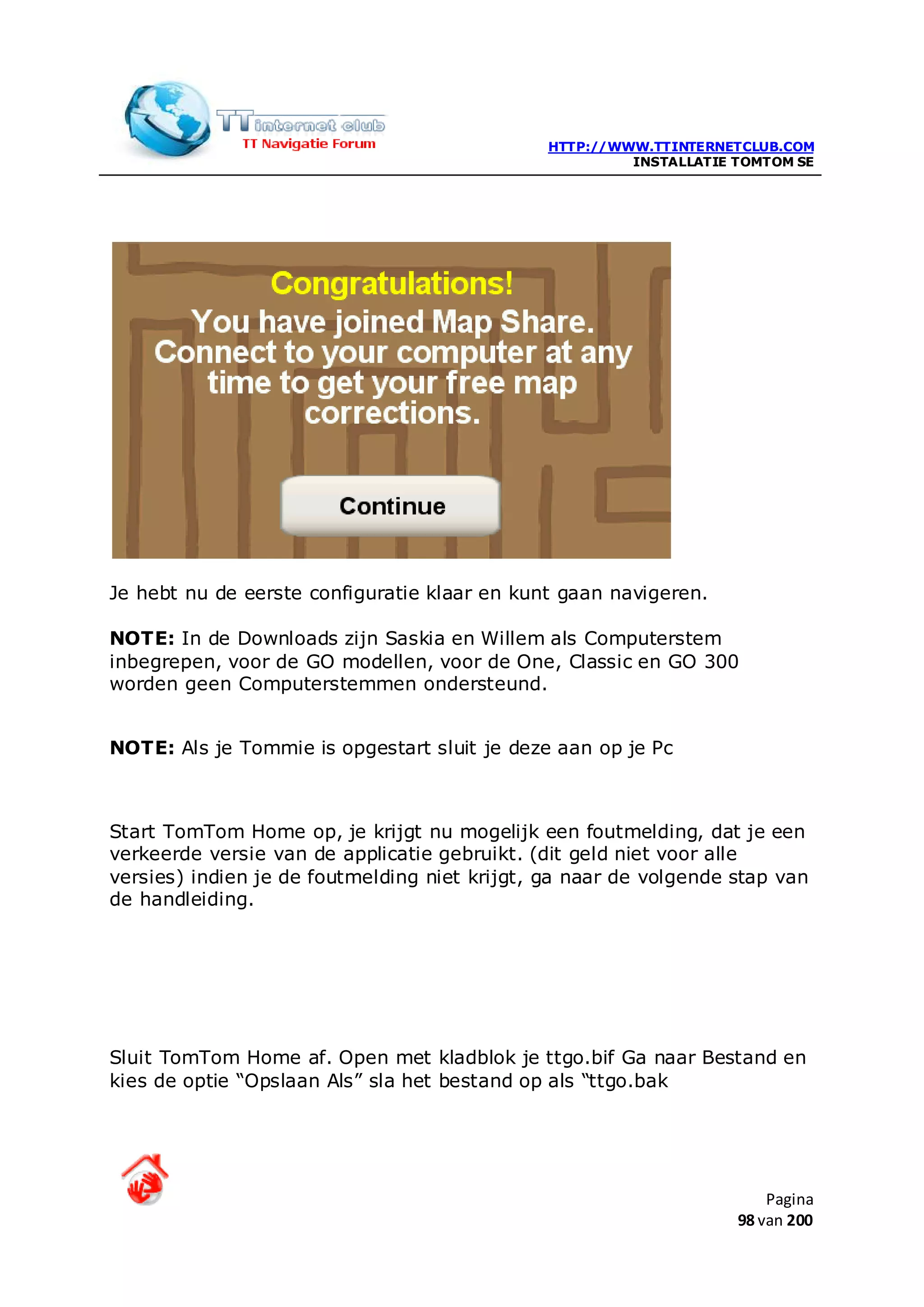 HTTP://WWW.TTINTERNETCLUB.COM
                                                        INSTALLATIE TOMTOM SE




Je hebt nu de eerste configuratie klaar en kunt gaan navigeren.

NOTE: In de Downloads zijn Saskia en Willem als Computerstem
inbegrepen, voor de GO modellen, voor de One, Classic en GO 300
worden geen Computerstemmen ondersteund.


NOTE: Als je Tommie is opgestart sluit je deze aan op je Pc



Start TomTom Home op, je krijgt nu mogelijk een foutmelding, dat je een
verkeerde versie van de applicatie gebruikt. (dit geld niet voor alle
versies) indien je de foutmelding niet krijgt, ga naar de volgende stap van
de handleiding.




Sluit TomTom Home af. Open met kladblok je ttgo.bif Ga naar Bestand en
kies de optie “Opslaan Als” sla het bestand op als “ttgo.bak




                                                                        Pagina
                                                                    98 van 200
 