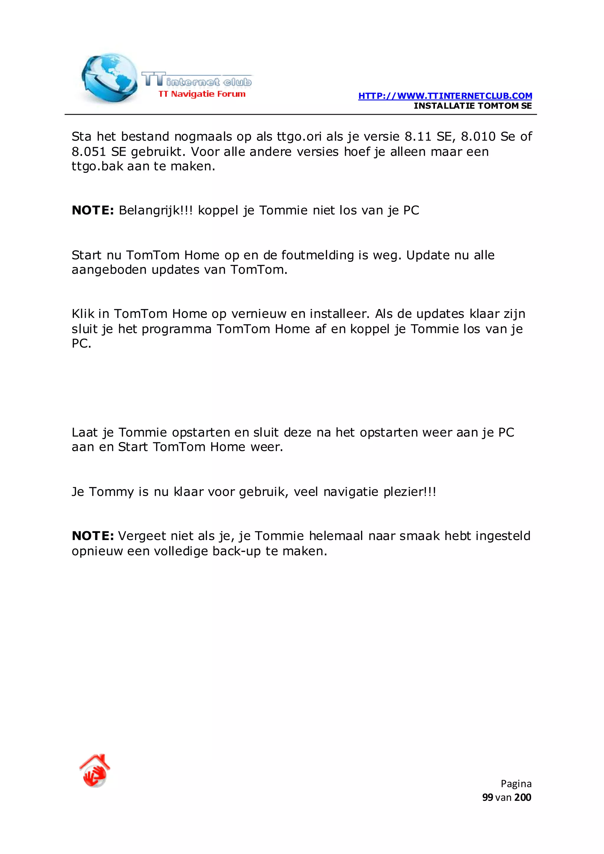 HTTP://WWW.TTINTERNETCLUB.COM
                                                        INSTALLATIE TOMTOM SE


Sta het bestand nogmaals op als ttgo.ori als je versie 8.11 SE, 8.010 Se of
8.051 SE gebruikt. Voor alle andere versies hoef je alleen maar een
ttgo.bak aan te maken.


NOTE: Belangrijk!!! koppel je Tommie niet los van je PC


Start nu TomTom Home op en de foutmelding is weg. Update nu alle
aangeboden updates van TomTom.


Klik in TomTom Home op vernieuw en installeer. Als de updates klaar zijn
sluit je het programma TomTom Home af en koppel je Tommie los van je
PC.




Laat je Tommie opstarten en sluit deze na het opstarten weer aan je PC
aan en Start TomTom Home weer.


Je Tommy is nu klaar voor gebruik, veel navigatie plezier!!!


NOTE: Vergeet niet als je, je Tommie helemaal naar smaak hebt ingesteld
opnieuw een volledige back-up te maken.




                                                                        Pagina
                                                                    99 van 200
 