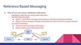 Reference Based Messaging
● One of our use cases: database replication
○ Replicates a data store by using another data store....
○ Sporadic large messages
■ Option 1: Send all the messages using reference and take unnecessary overhead.
■ Option 2: Only send large messages using references and live with low storage utilization.
○ Low end to end latency
■ There are more round trips in the system.
■ Need to make sure the data store is fast
KafkaProducer
Data
Store
Consumer
data
Ref.
Ref. Ref.
data
Ref.
 