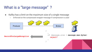 What is a “large message” ?
● Kafka has a limit on the maximum size of a single message
○ Enforced on the compressed wrapper message if compression is used
BrokerProducer
{
…
if (message.size > message.max.bytes)
reject!
…
}
RecordTooLargeException
 